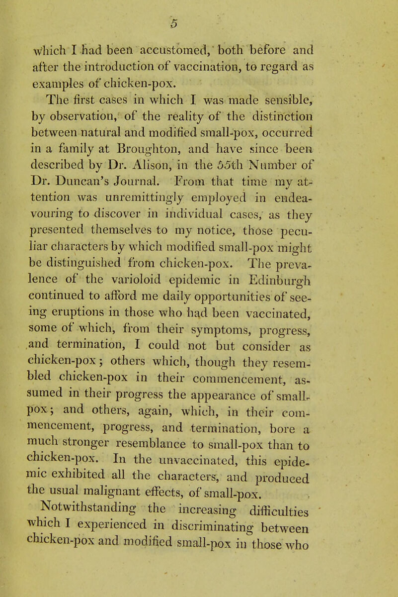 which I had been accustomed, both before and after the introduction of vaccination, to regard as examples of chicken-pox. The first cases in which I was made sensible, by observation, of the reality of the distinction between natural and modified small-pox, occurred in a family at Broughton, and have since been described by Dr. Alison, in the 55th Number of Dr. Duncan's Journal. From that time my at- tention was unremittingly employed in endea- vouring to discover in individual cases, as they presented themselves to my notice, those pecu- liar characters by which modified small-pox might be distinguished from chicken-pox. The preva- lence of the varioloid epidemic in Edinburgh continued to aflTord me daily opportunities of see- ing eruptions in those who had been vaccinated, some of which, from their symptoms, progress, and termination, I could not but consider as chicken-pox; others which, though they resem- bled chicken-pox in their commencement, as- sumed in their progress the appearance of smalL pox; and others, again, which, in their com- mencement, progress, and termination, bore a much stronger resemblance to small-pox than to chicken-pox. In the unvaccinated, this epide- mic exhibited all the characters, and produced the usual malignant effects, of small-pox. Notwithstanding the increasing difficulties which I experienced in discriminating between chicken-pox and modified small-pox in those who