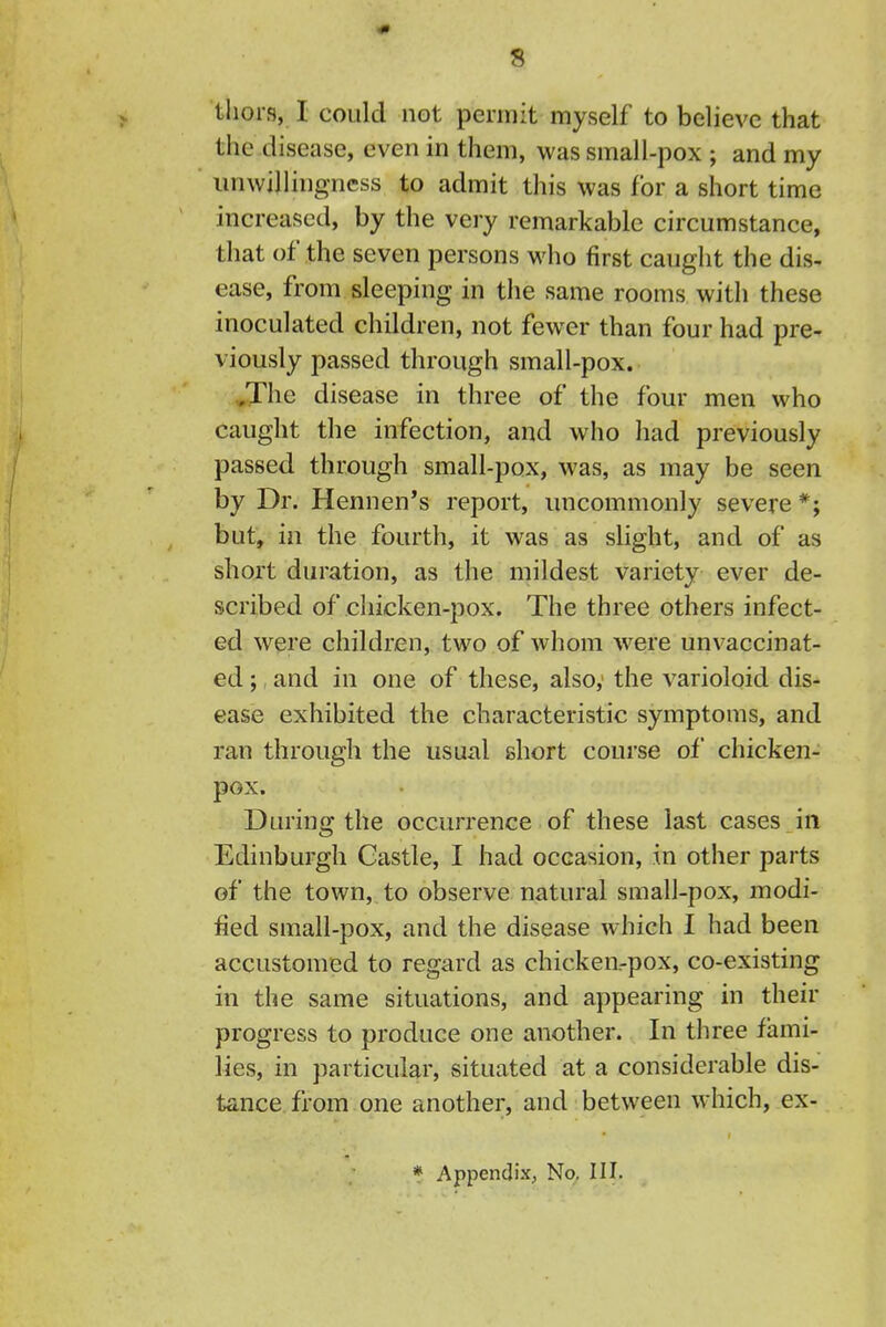 tliors, I could not permit myself to believe that the disease, even in them, was small-pox ; and my unwillingness to admit this was for a short time increased, by the very remarkable circumstance, that of the seven persons who first caught the dis- ease, from sleeping in the same rooms with these inoculated children, not fewer than four had pre- viously passed through small-pox. ,,The disease in three of the four men who caught the infection, and who had previously passed through small-pox, was, as may be seen by Dr. Hennen's report, uncommonly severe *; but, in the fourth, it was as slight, and of as short duration, as the mildest variety ever de- scribed of chicken-pox. The three others infect- ed were children, two of whom were unvaccinat- ed; and in one of these, also,' the varioloid dis- ease exhibited the characteristic symptoms, and ran through the usual short course of chicken- pox. During the occurrence of these last cases in Edinburgh Castle, I had occasion, in other parts of the town, to observe natural small-pox, modi- fied small-pox, and the disease which I had been accustomed to regard as chicken.-pox, co-existing in the same situations, and appearing in their progress to produce one another. In three fami- lies, in particular, situated at a considerable dis- tance from one another, and between which, ex- * Appendix^ No. III.