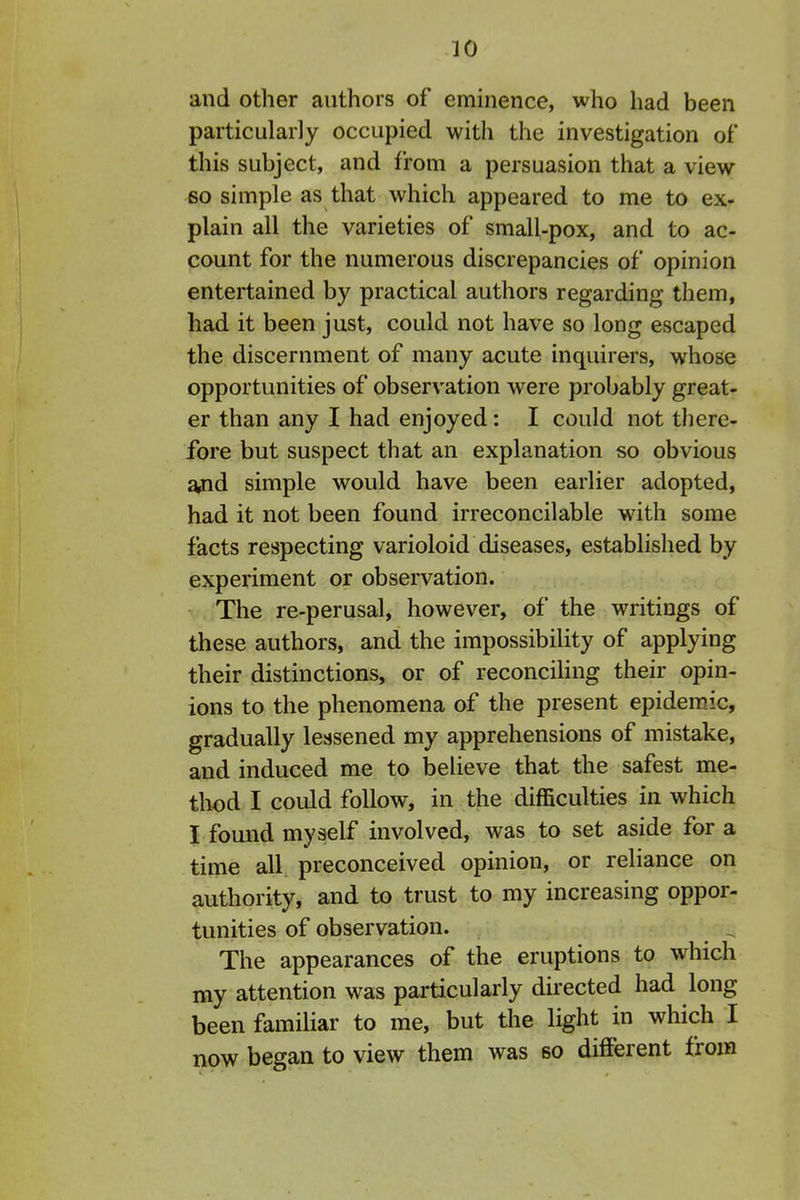 and other authors of eminence, who liad been particularly occupied with the investigation of this subject, and from a persuasion that a view 60 simple as that which appeared to me to ex- plain all the varieties of small-pox, and to ac- count for the numerous discrepancies of opinion entertained by practical authors regarding them, had it been just, could not have so long escaped the discernment of many acute inquirers, whose opportunities of observation were probably great- er than any I had enjoyed: I could not there- fore but suspect that an explanation so obvious ^d simple would have been earlier adopted, had it not been found irreconcilable with some facts respecting varioloid diseases, established by experiment or observation. ^ The re-perusal, however, of the writings of these authors, and the impossibility of applying their distinctions, or of reconciling their opin- ions to the phenomena of the present epidemic, gradually lessened my apprehensions of mistake, and induced me to Ijelieve that the safest me- tliod I could follow, in the difficulties in which I found myself involved, was to set aside for a time all preconceived opinion, or reliance on authority, and to trust to my increasing oppor- tunities of observation. The appearances of the eruptions to which my attention was particularly directed had long been familiar to me, but the light in which I now began to view them was so different from