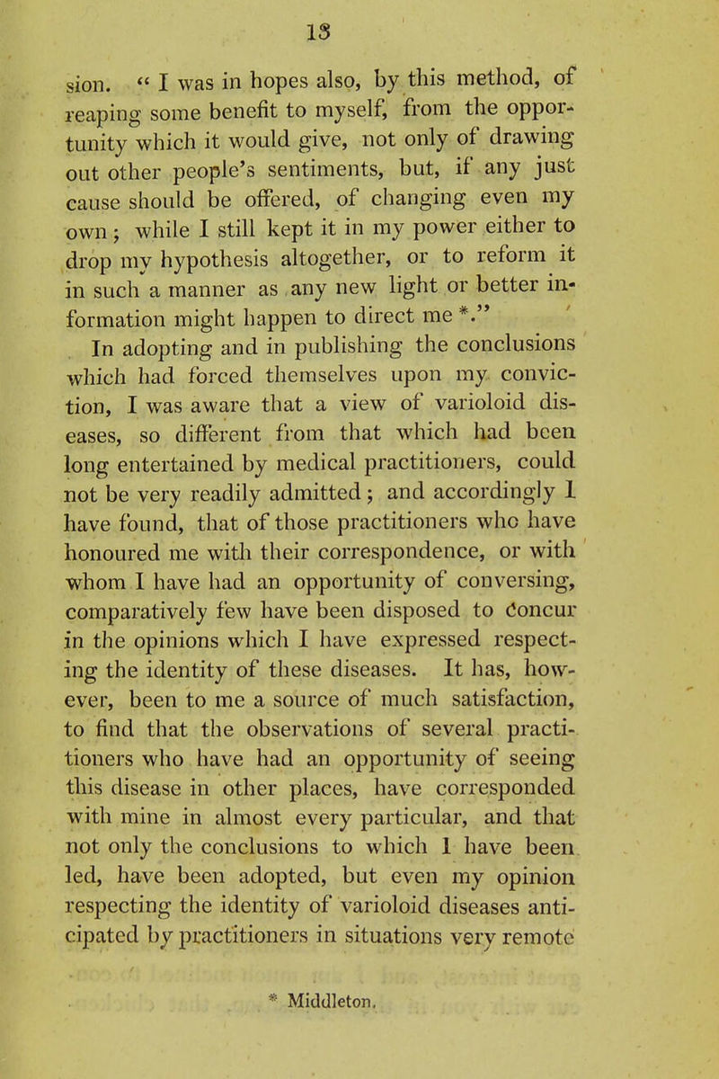 IS sion.  I was in hopes also, by this method, of reaping some benefit to myself, from the oppor- tmiity which it would give, not only of drawing out other people's sentiments, but, if any just cause should be offered, of changing even my own; while I still kept it in my power either to drop my hypothesis altogether, or to reform it in such a manner as any new hght or better in- formation might happen to direct me *.'* In adopting and in publishing the conclusions which had forced themselves upon my convic- tion, I was aware that a view of varioloid dis- eases, so different from that which had been long entertained by medical practitioners, could not be very readily admitted ; and accordingly 1 have found, that of those practitioners who have honoured me witli their correspondence, or with whom I have had an opportunity of conversing, comparatively few have been disposed to (Concur in the opinions which I have expressed respect- ing the identity of these diseases. It has, how- ever, been to me a source of much satisfaction, to find that the observations of several practi- tioners who have had an opportunity of seeing this disease in other places, have corresponded with mine in almost every particular, and that not only the conclusions to which 1 have been led, have been adopted, but even my opinion respecting the identity of varioloid diseases anti- cipated by practitioners in situations very remote * Middleton,