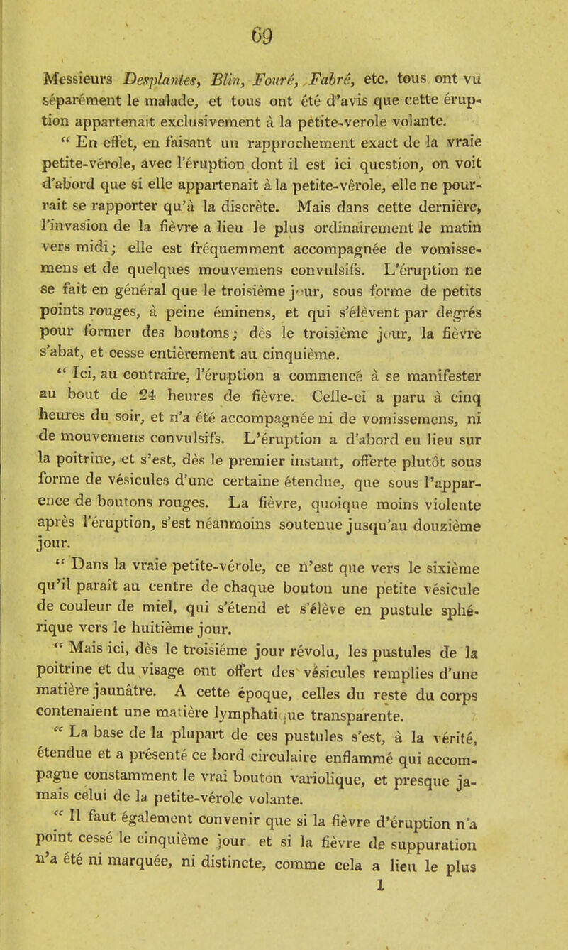 Messieurs Desplanies, BUn, Foure, Fahrc, etc. tons ont vu separement le malade, et tons ont ete d'avis que cette erup- tion appartenait exclusivement a la p^tite-verole volante, En efFet, en faisant un rapprochement exact de la vraie petite-verole, avec Teruption dont il est ici question, on voit d'abord que si elle appartenait a la petite-verole, elle ne pour- rait se rapporter qu'A la discrete. Mais dans cette derniere, I'invasion de la fievre a lieu le plus ordinairement le matin vers midi; elle est frequemment accompagnee de vomisse- mens et de quelques mouvemens convuisifs. L'eruption ne se fait en general que le troisierae j'jur, sous forme de petits points rouges, a peine eminens, et qui s'elevent par degres pour former des boutons; des le troisieme jcair, la fievre s'abat, et cesse entierement au cinquieme. •' Ici, au contraire, l'eruption a commence a se manifester au bout de 24 heures de fievre. Celle-ci a paru a cinq heures du soir, et n'a ete accompagnee ni de vomissemens, ni de mouvemens convuisifs. L'eruption a d'abord eu lieu sur la poitrine, et s'est, des le premier instant, offerte plutot sous forme de vesicules d'une certaine etendue, que sous I'appar- ence de boutons rouges. La fievre, quoique moins violente apres l'eruption, s'est neanmoins soutenue jusqu'au douzieme jour. •' Dans la vraie petite-verole, ce n'est que vers le sixierae qu'il parait au centre de chaque bouton une petite vesicule de couleur de miel, qui s'etend et s eleve en pustule sphe- rique vers le huitieme jour. ^' Mais ici, des le troisieme jour revolu, les pustules de la poitrine et du visage ont offert des v6sicules remplies d'une matiere jaunatre. A cette epoque, celles du reste du corps contenaient une matiere lymphati jue transparente.  La base de la plupart de ces pustules s'est, a la verite, etendue et a presente ce bord circulaire enflamme qui accom- pagne constamment le vrai bouton variolique, et presque ja- mais celui de la petite-verole volante.  II faut egalement convenir que si la fievre d'eruption n'a point cesse le cinquieme iour et si la fievre de suppuration n'a ete ni marquee, ni distincte, comma cela a lieu le plus 1