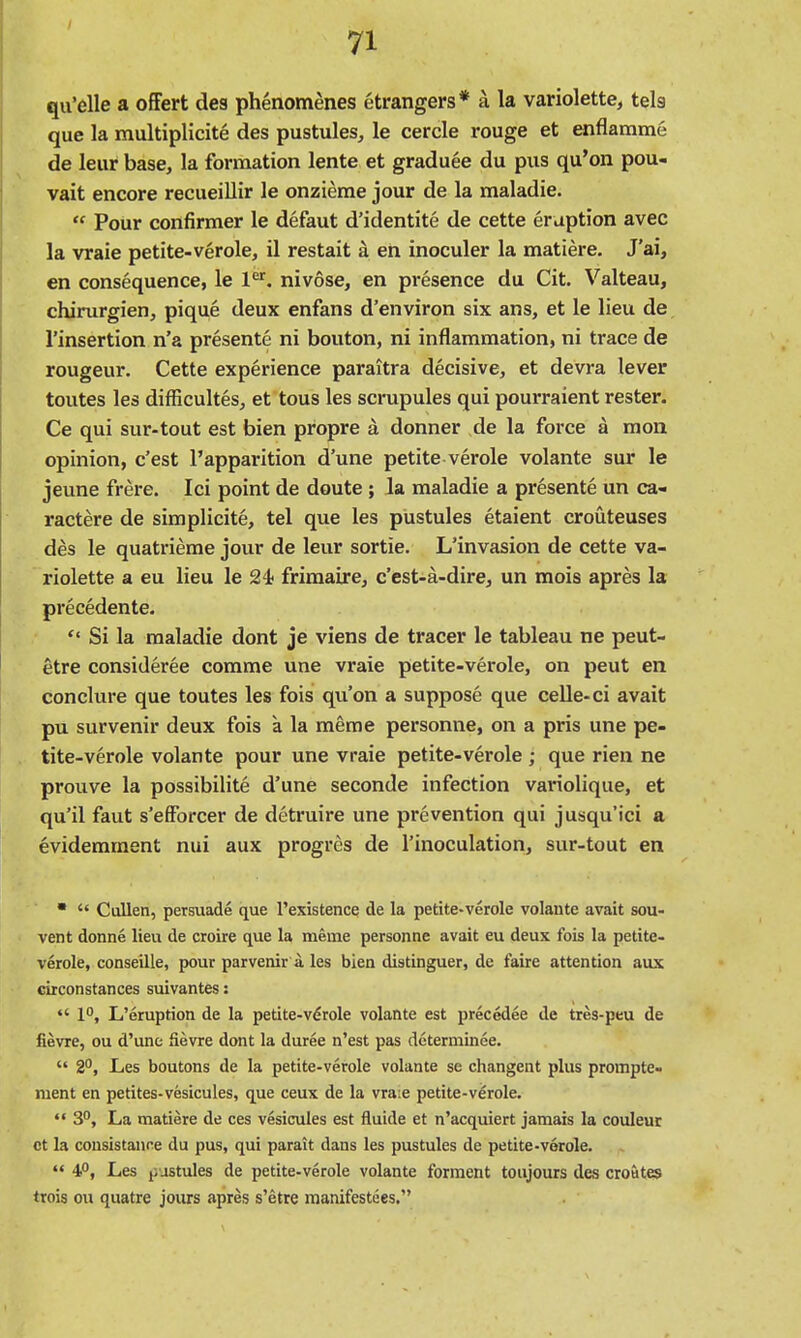 qu'elle a offert des phenomenes etrangers* a la variolette, tels que la multiplicite des pustules^ le cercle rouge et enflamme de leur base, la formation lente et graduee du pus qu'on pou- vait encore recueillir le onzieme jour de la maladie.  Pour confirmer le defaut d'identite de cette eruption avec la vraie petite-verole, il restait a en inoculer la matiere. J'ai, en consequence, le 1^^. nivose, en presence du Cit. Valteau, chirurgien, pique deux enfans d'environ six ans, et le lieu de I'insertion n'a presente ni bouton, ni inflammation, ni trace de rougeur. Cette experience paraitra decisive, et devra lever toutes les difficultes, et tous les scrupules qui pourraient rester. Ce qui sur-tout est bien propre a donner de la force a mon opinion, c'est I'apparition d'une petite verole volante sur le jeune frere. Ici point de doute ; la maladie a presente un ca- ractere de simplicite, tel que les pustules etaient crouteuses des le quatrieme jour de leur sortie. L'invasion de cette va- riolette a eu lieu le 24< friraaire, c'est-a-dire, un mois apres la precedente.  Si la maladie dont je viens de tracer le tableau ne peut- etre consideree comme une vraie petite-verole, on peut en conclure que toutes les fois qu'on a suppose que ceUe-ci avait pu survenir deux fois a la meme personne, on a pris une pe- tite-verole volante pour une vraie petite-verole ; que rien ne prouve la possibilite d'une seconde infection variolique, et qu'il faut s'efForcer de detruire une prevention qui jusqu'ici a evidemment nui aux progres de I'inoculation, sur-tout en ■  Cullen, persuade que I'existence de la petite-verole volante avait sou- vent donne lieu de croire que la meme personne avait eu deux fois la petite- verole, conseille, pour parvenir a les bien distinguer, de faire attention aux circonstances suivantes:  1, L'eruption de la petite-vdrole volante est precedee de tres-peu de fievre, ou d'une Sevre dont la duree n'est pas dcterminee.  2, Les boutons de la petite-verole volante se changent plus prompte- nient en petites-vesicules, que ceux de la vraie petite-verole.  3, La matiere de ces vesicules est fluide et n'acquiert jamais la couleur et la cousistauf^e du pus, qui parait dans les pustules de petite-verole.  4, Les pustules de petite-verole volante forment toiijours des croutes trois ou quatre jours apres s'etre manifestees.