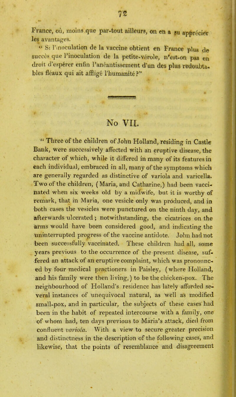 France, ou, moins que par-tout ailleurs, on en a ju ap^ecier les avantages. «' Si r.noculation de la vaccine obtient en France plug de succes que I'inoculation de la petite-verole, n'est-on pas en droit d'esp^rer enfin Tancantissement d'un des plus redoubla. bias fleaux qui ait afflige rhuraanite ? No VII.  Three of the children of John Holland, residing in Castle Bank, were successively affected with an eruptive disease, the character of which, while it differed in many of its features in each individual, embraced in all, many of the symptoms which are generally regarded as distinctive of variola and varicella. Two of the children, (Maria, and Catharine,) had been vacci- nated when six weeks old by a midwife, but it is worthy of remark, that in Maria, one vesicle only was produced, and in both cases the vesicles were punctured on the ninth day, and afterwards ulcerated; notwithstanding, the cicatrices on the arms would have been considered good, and indicating the uninterrupted progress of the vaccine antidote. John had not been successfully vaccinated. These children had all, some years previous to the occurrence of the present disease, suf- fered an attack of an eruptive complaint, which was pronounc- ed by four medical practioners in Paisley, (where Holland, and his family were then living,) to be the chicken-pox. The neignbourhood of Holland's residence has lately afforded se- veral instances of unequivocal natural, as well as modified small-pox, and in particular, the subjects of these cases had been in the habit of repeated intercourse with a family, one of whom had, ten days previous to Maria's attack, died from confluent variola. With a view to secure greater precision and dibtinctness in the description of the following cases, and likewise, that the points of resemblance and disagreement