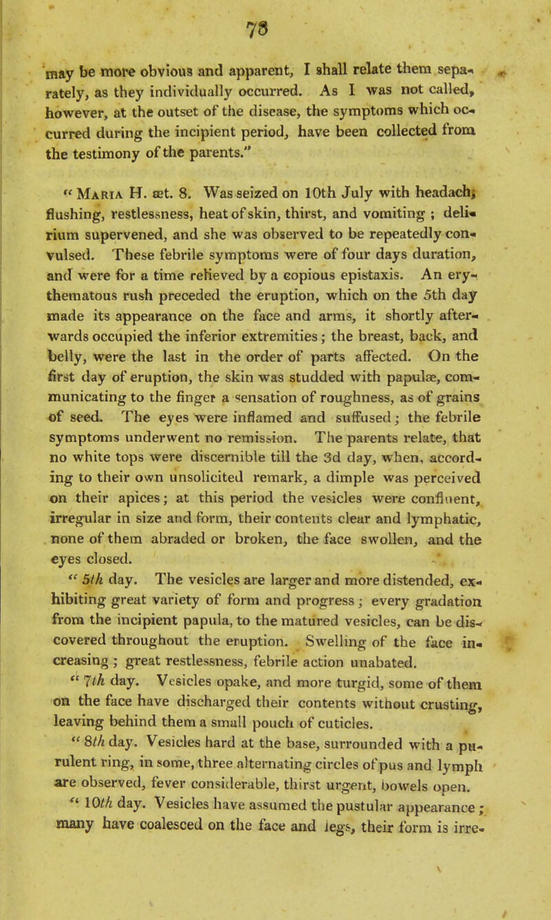 78 may be more obvious and apparent, I shall relate them sepa* rately, as they individually occurred. As 1 was not called, however, at the outset of the disease, the symptoms which oc-. curred during the incipient period, have been collected from the testimony of the parents.  Maria H. set. 8. Was seized on 10th July with headachj flushing, restlessness, heat of skin, thirst, and vomiting ; deli* rium supervened, and she was observed to be repeatedly con* vulsed. These febrile symptoms were of four days duration, and were for a time relieved by a copious epistaxis. An ery- thematous rush preceded the eruption, which on the 5th day made its appearance on the face and arms, it shortly after- wards occupied the inferior extremities; the breast, back, and belly, were the last in the order of parts affected. On the first day of eruption, the skin was studded with papulae, com- municating to the fingef a sensation of roughness, as of grains of seed- The eyes were inflamed and suffused; the febrile symptoms underwent no remission. The parents relate, that no white tops were discernible till the 3d day, when, accord- ing to their own unsolicited remark, a dimple was perceived on their apices; at this period the vesicles were confluent, irregular in size and form, their contents clear and lymphatic, none of them abraded or broken, the face swollen, and the eyes closed.  5tk day. The vesicles are larger and more distended, ex- hibiting great variety of form and progress; every gradation from the incipient papula, to the matured vesicles, can be dis- covered throughout the eruption. Swelling of the face in- creasing ; great restlessness, febrile action unabated,  7l.k day. Vesicles opake, and more turgid, some of them on the face have discharged their contents without crusting, leaving behind them a small pouch of cuticles.  8/// day. Vesicles hard at the base, surrounded with a pu- rulent ring, in some, three alternating circles of pus and lymph are observed, fever consiilerable, thirst urgent, bowels open.  lOth day. Vesicles have assumed the pustular appearance ; many have coalesced on the face and legs, their form is irre-