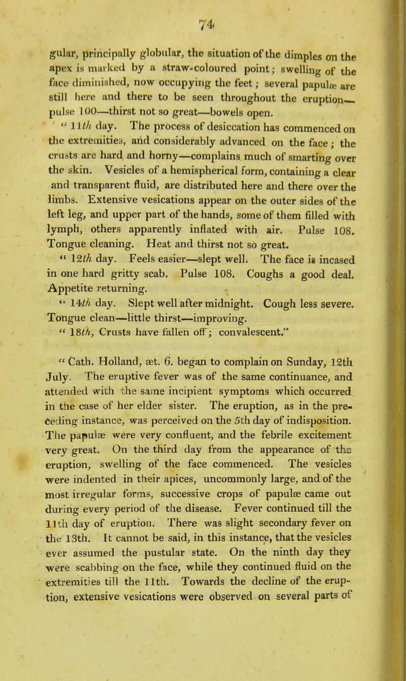 1^ gular, principally globular, the situation of the dimples on the apex is marked by a straw-coloured point; swelling of the face diminished, now occupying the feet; several papulae are still liere and there to be seen throughout the eruption pulse 100—thirst not so great—bowels open.  Wlh day. The process of desiccation has commenced on the extremities, and considerably advanced on the face; the crusts are hard and horny—complains much of smarting over the skin. Vesicles of a hemispherical form, containing a clear and transparent fluid, are distributed here and there over the limbs. Extensive vesications appear on the outer sides of the left leg, and upper part of the hands, some of them filled with lymph, others apparently inflated with air. Pulse 108. Tongue cleaning. Heat and thirst not so great.  12//i day. Feels easier—slept welL The face is incased in one hard gritty scab. Pulse 108. Coughs a good deal. Appetite returning.  14M day. Slept well after midnight. Cough less severe. Tongue clean—little thirst—improving.  18</j, Crusts have fallen off; convalescent.  Cath. Holland, set. 6. began to complain on Sunday, 12th July. The eruptive fever was of the same continuance, and attended with the same incipient symptoms which occurred in the case of her elder sister. The eruption, as in the pre- ceding instance, was perceived on the 5th day of indisposition. The papulae were very confluent, and the febrile excitement very great. On the third day from the appearance of the eruption, swelling of the face commenced. The vesicles were indented in their apices, uncommonly large, and of the most irregular forms, successive crops of papulae came out during every period of the disease. Fever continued till the IIth day of eruption. There was slight secondary fever on the 13th. It cannot be said, in this instance, that the vesicles ever assumed the pustular state. On the ninth day they were scabbing on the face, while they continued fluid on the extremities till the 11th. Towards the decline of the erup- tion, extensive vesications were observed on several parts of