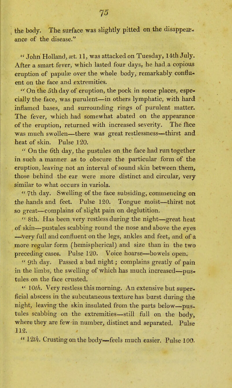 the body. The surface was slightly pitted on the disappear- ance of the disease.  John Holland, set. 11, was attacked on Tuesday, 14th July. After a smart fever, which lasted four days, he had a copious eruption of papulae over the whole body, remarkably conflu- ent on the face and extremities. On the 5th day of eruption, the pock in some places, espe- cially the face, was purulent—in others lymphatic, with hard inflamed bases, and surrounding rings of purulent matter. The fever, which had somewhat abated on the appearance of the eruption, returned with increased severity. The fkce was much swollen—there was great restlessness—thirst and heat of skin. Pulse 120. On the 6th day, the pustules on the face had run together in such a manner as to obscure the particular form of the eruption, leaving not an interval of sound skin between them, those behind the ear were more distinct and circular, very similar to what occurs in variola.  7th day. Swelling of the face subsiding, commencing on the hands and feet. Pulse 120. Tongue moist—thirst not so great—complains of slight pain on deglutition.  8th. Has been very restless during the night—^great heat of skin—pustules scabbing round the nose and above the eyes —very full and confluent on the legs, ankles and feet, and of a more regular form (hemispherical) and size than in the two preceding cases. Pulse 120. Voice hoarse—bowels open.  9th day. Passed a bad night; complains greatly of pain in the limbs, the swelling of which has much increased—pus- tules on the face crusted. 10th. Very restless this morning. An extensive but super- ficial abscess in the subcutaneous texture has burst during the night, leaving the skin insulated from the parts below—pus- tules scabbing on the extremities—still full on the body, where they are few in number, distinct and separated. Pulse 112.  12lh. Crusting on the body—feels much easier. Pulse 100.