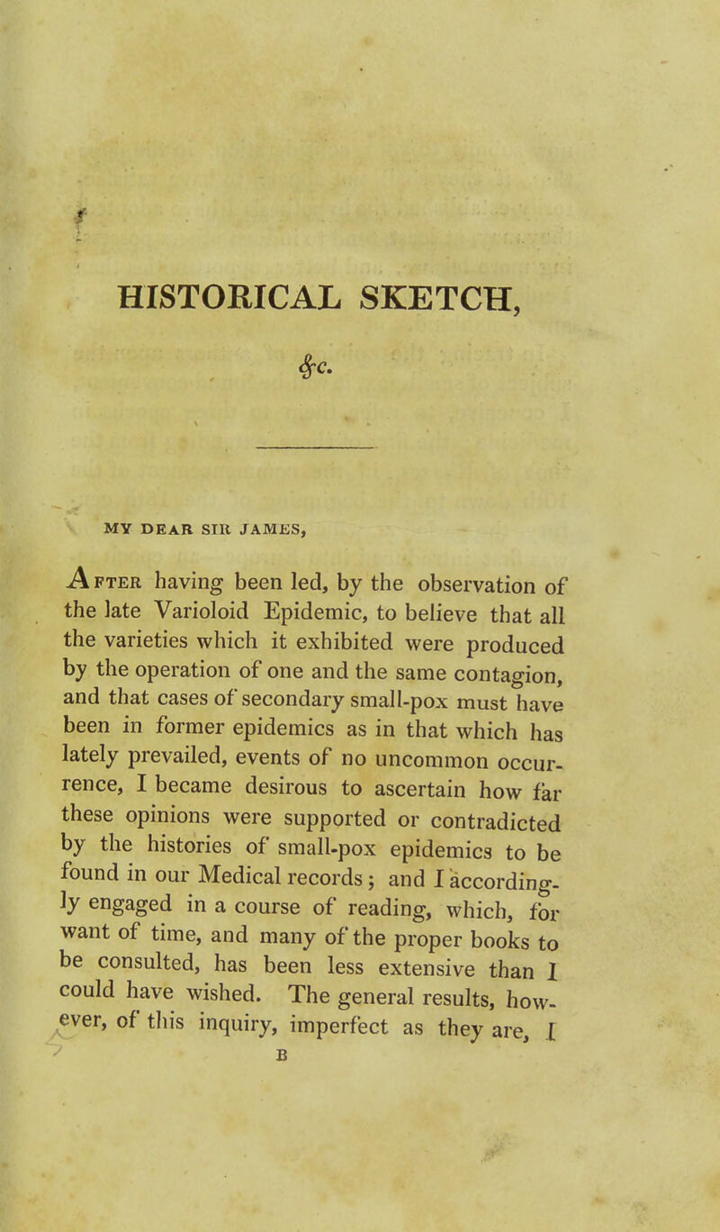 HISTORICAL SKETCH, MY DEAR SIR JAMES, A fter having been led, by the observation of the late Varioloid Epidemic, to believe that all the varieties which it exhibited were produced by the operation of one and the same contagion, and that cases of secondary small-pox must have been in former epidemics as in that which has lately prevailed, events of no uncommon occur- rence, I became desirous to ascertain how far these opinions were supported or contradicted by the histories of small-pox epidemics to be found in our Medical records; and I according- ly engaged in a course of reading, which, for want of time, and many of the proper books to be consulted, has been less extensive than I could have wished. The general results, how- ever, of this inquiry, imperfect as they are, I B