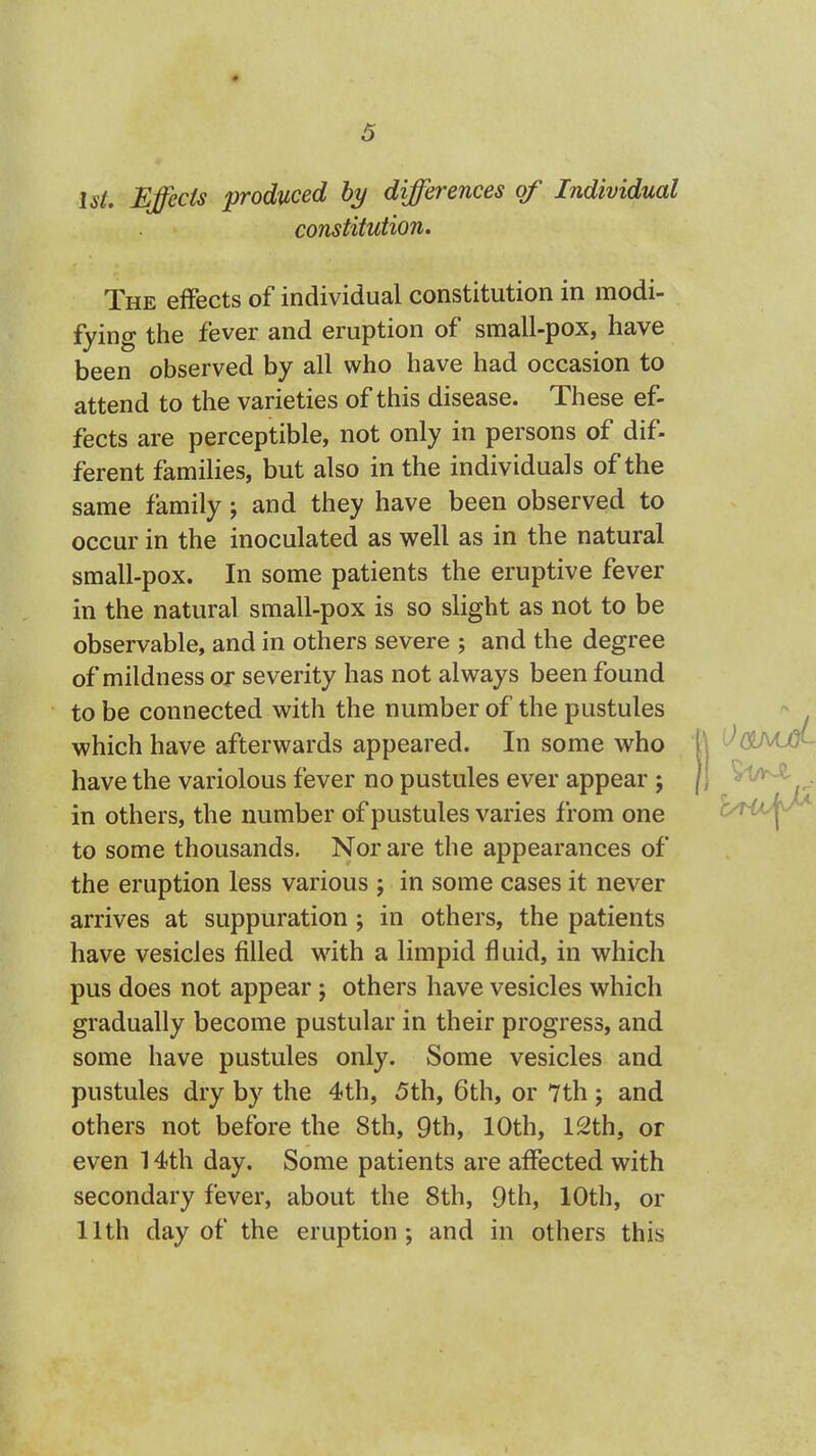 1st, Effects produced by differences of Individual constitution. The effects of individual constitution in modi- fying the fever and eruption of small-pox, have been observed by all who have had occasion to attend to the varieties of this disease. These ef- fects are perceptible, not only in persons of dif- ferent families, but also in the individuals of the same family; and they have been observed to occur in the inoculated as well as in the natural small-pox. In some patients the eruptive fever in the natural small-pox is so slight as not to be observable, and in others severe ; and the degree of mildness or severity has not always been found to be connected with the number of the pustules which have afterwards appeared. In some who have the variolous fever no pustules ever appear ; in others, the number of pustules varies from one to some thousands. Nor are the appearances of the eruption less various ; in some cases it never arrives at suppuration; in others, the patients have vesicles filled with a limpid fluid, in which pus does not appear; others have vesicles which gradually become pustular in their progress, and some have pustules only. Some vesicles and pustules dry by the 4th, 5th, 6th, or 7th ; and others not before the 8th, 9th, 10th, 12th, or even 14th day. Some patients are affected with secondary fever, about the 8th, 9th, 10th, or 11th day of the eruption; and in others this