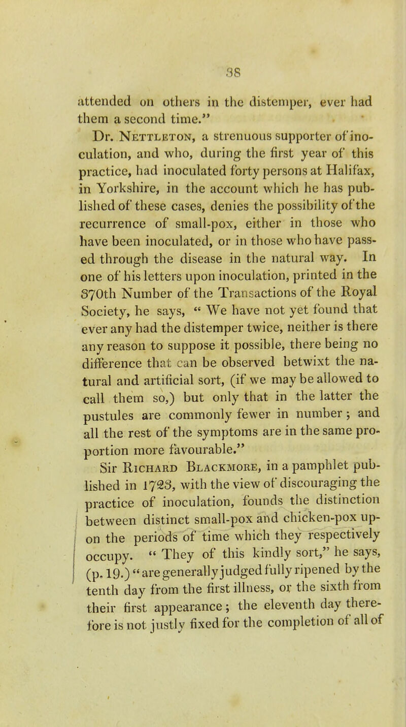 attended on others in the distemper, ever had them a second time.'* Dr. Nettleton, a strenuous supporter of ino- culation, and who, during the first year of this practice, had inoculated forty persons at Halifax, in Yorkshire, in the account which he has pub- lished of these cases, denies the possibility of the recurrence of small-pox, either in those who have been inoculated, or in those who have pass- ed through the disease in the natural way. In one of his letters upon inoculation, printed in the 370th Number of the Transactions of the Royal Society, he says,  We have not yet found that ever any had the distemper twice, neither is there any reason to suppose it possible, there being no difference that can be observed betwixt the na- tural and artificial sort, (if we may be allowed to call them so,) but only that in the latter the pustules are commonly fewer in number; and all the rest of the symptoms are in the same pro- portion more favourable. Sir Richard Blackmore, in a pamphlet pub- lished in I72S, with the view of discouraging the practice of inoculation, founds the distinction between distinct small-pox and chicken-pox up- on the periods of time which they respectively occupy.  They of this kindly sort, he says, (p. 19.)  are generally judged fully ripened by the tenth day from the first illness, or the sixth from their first appearance; the eleventh day there- fore is not justly fixed for the completion of all of