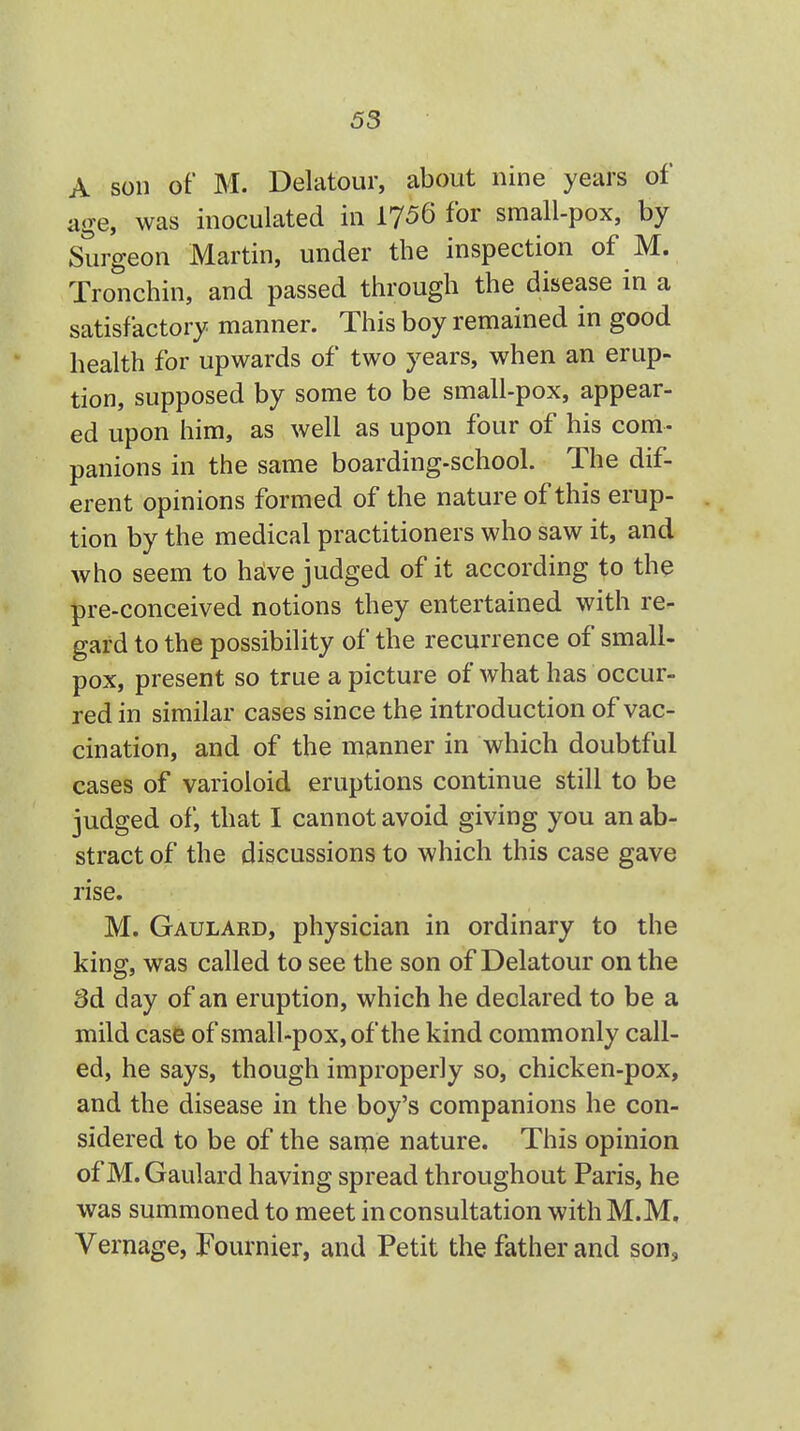 A son of M. Delatour, about nine years of age, was inoculated in 1756 for small-pox, by Surgeon Martin, under the inspection of M. Tronchin, and passed through the disease in a satisfactory manner. This boy remained in good health for upwards of two years, when an erup- tion, supposed by some to be small-pox, appear- ed upon him, as well as upon four of his com- panions in the same boarding-school. The dif- erent opinions formed of the nature of this erup- tion by the medical practitioners who saw it, and who seem to have judged of it according to the pre-conceived notions they entertained with re- gard to the possibility of the recurrence of small- pox, present so true a picture of what has occur- red in similar cases since the introduction of vac- cination, and of the manner in which doubtful cases of varioloid eruptions continue still to be judged of, that I cannot avoid giving you an ab- stract of the discussions to which this case gave rise. M. Gaulard, physician in ordinary to the king, was called to see the son of Delatour on the 3d day of an eruption, which he declared to be a mild case of small-pox, of the kind commonly call- ed, he says, though improperly so, chicken-pox, and the disease in the boy's companions he con- sidered to be of the same nature. This opinion of M. Gaulard having spread throughout Paris, he was summoned to meet in consultation with M.M, Vernage, Fournier, and Petit the father and son,