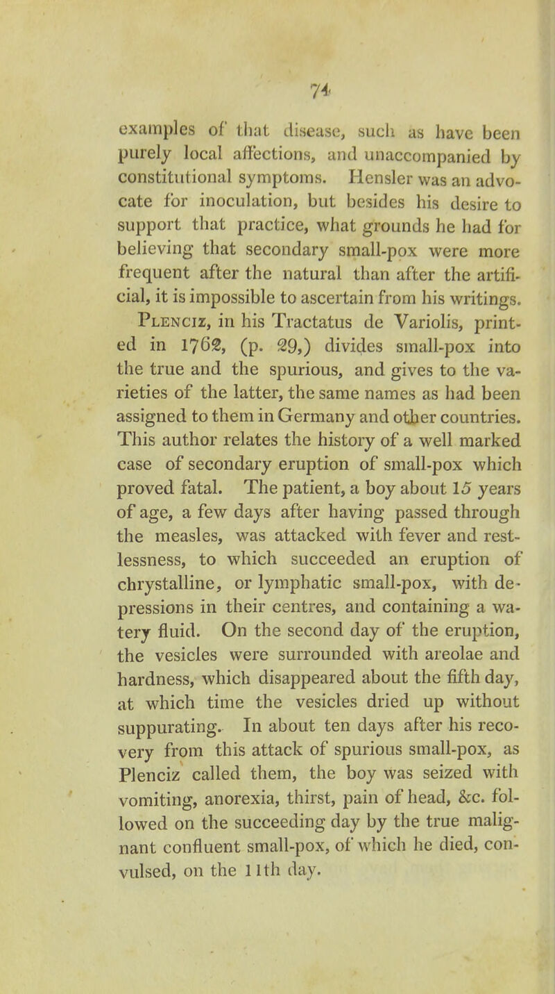 74- examples of that disease, sueli as have been purely local affections, and unaccompanied by constitutional symptoms. Hensler was an advo- cate for inoculation, but besides his desire to support that practice, what grounds he had for believing that secondary small-pox were more frequent after the natural than after the artifi- cial, it is impossible to ascertain from his writings. Plencii, in his Tractatus de Variolis, print- ed in 1762, (p. 29,) divides small-pox into the true and the spurious, and gives to the va- rieties of the latter, the same names as had been assigned to them in Germany and other countries. This author relates the history of a well marked case of secondary eruption of small-pox which proved fatal. The patient, a boy about 15 years of age, a few days after having passed through the measles, was attacked with fever and rest- lessness, to which succeeded an eruption of chrystalline, or lymphatic small-pox, with de- pressions in their centres, and containing a wa- tery fluid. On the second day of the eruption, the vesicles were surrounded with areolae and hardness, which disappeared about the fifth day, at which time the vesicles dried up without suppurating. In about ten days after his reco- very from this attack of spurious small-pox, as Plenciz called them, the boy was seized with vomiting, anorexia, thirst, pain of head, &c. fol- lowed on the succeeding day by the true malig- nant confluent small-pox, of which he died, con- vulsed, on the 11th day.