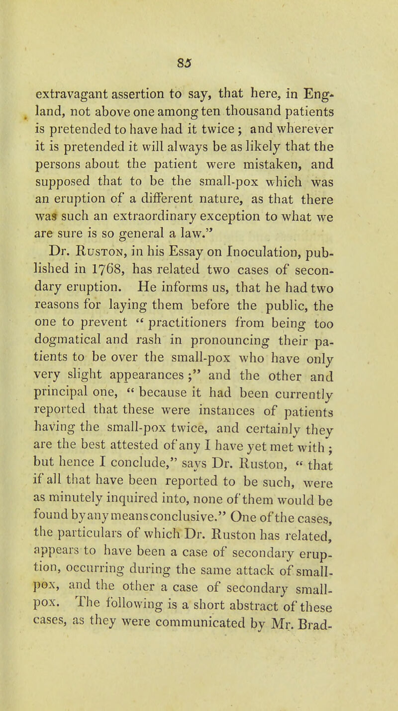 extravagant assertion to say, that here, in Eng- land, not above one among ten thousand patients is pretended to have had it twice ; and wherever it is pretended it will always be as likely that the persons about the patient were mistaken, and supposed that to be the small-pox which was an eruption of a different nature, as that there was such an extraordinary exception to what we are sure is so general a law. Dr. Ruston, in his Essay on Inoculation, pub- lished in 1768, has related two cases of secon- dary eruption. He informs us, that he had two reasons for laying them before the public, the one to prevent  practitioners from being too dogmatical and rash in pronouncing their pa- tients to be over the small-pox who have only very slight appearances and the other and principal one,  because it had been currently reported that these were instances of patients having the small-pox twice, and certainly they are the best attested of any I have yet met with j but hence I conclude, says Dr. Ruston,  that if all that have been reported to be such, were as minutely inquired into, none of them would be found byany means conclusive. One of the cases, the particulars of which Dr. Ruston has related, appears to have been a case of secondary erup- tion, occurring during the same attack of small- pox, and the other a case of secondary small- pox. The following is a short abstract of these cases, as they were communicated by Mr. Brad-