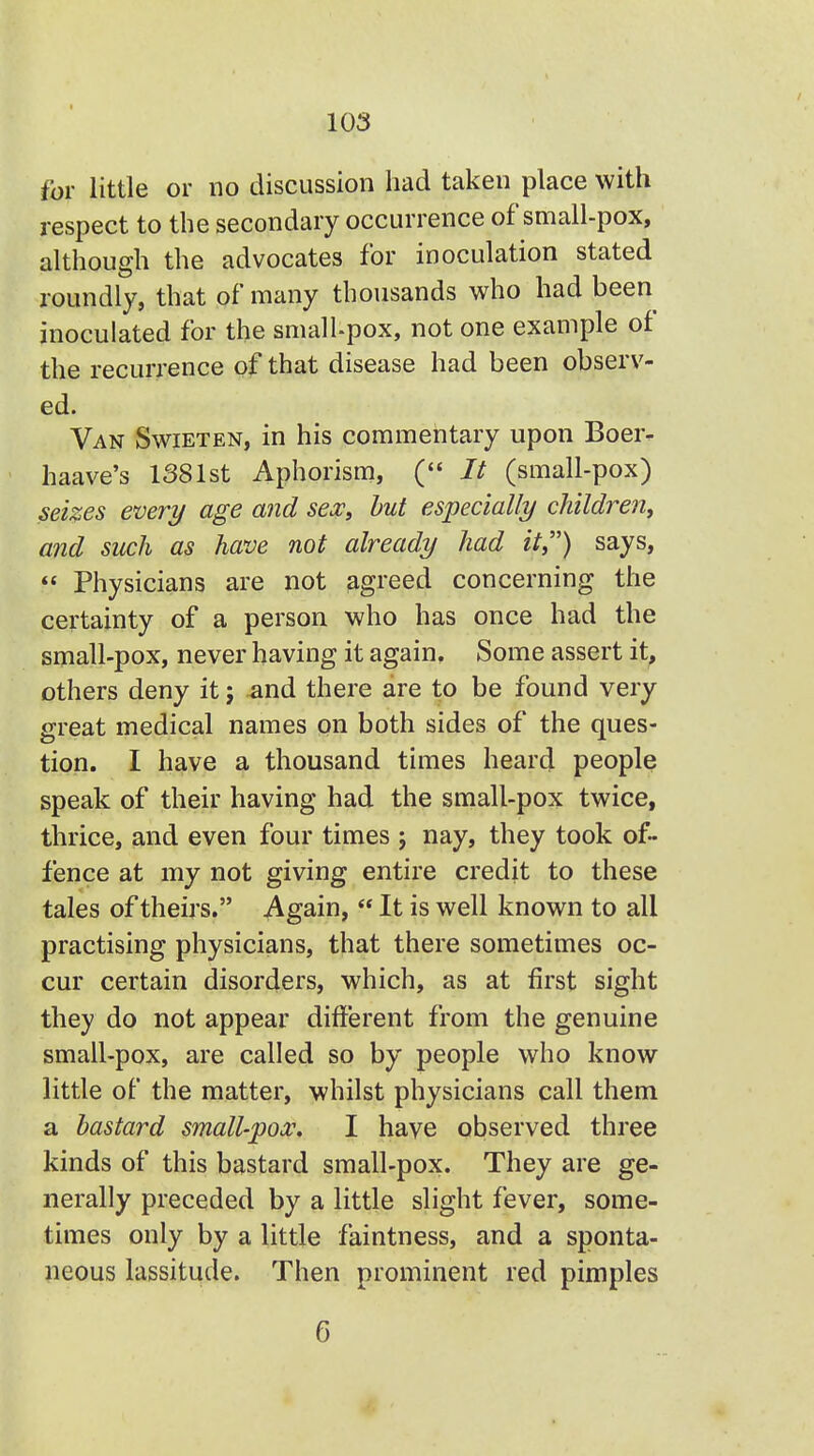 / for little or no discussion had taken place with respect to the secondary occurrence of small-pox, although the advocates for inoculation stated roundly, that of many thousands who had been inoculated for the small-pox, not one example of the recurrence of that disease had been observ- ed. Van Swieten, in his commentary upon Boer- haave's 1381st Aphorism, (• It (small-pox) sei%es every age and sex, but especially children, and such as have not already had it) says,  Physicians are not agreed concerning the certainty of a person who has once had the small-pox, never having it again. Some assert it, others deny it; -and there are to be found very great medical names on both sides of the ques- tion. I have a thousand times heard people speak of their having had the small-pox twice, thrice, and even four times j nay, they took of- fence at my not giving entire credit to these tales of theirs. Again,  It is well known to all practising physicians, that there sometimes oc- cur certain disorders, which, as at first sight they do not appear different from the genuine small-pox, are called so by people who know little of the matter, whilst physicians call them a bastard small-pox. I have observed three kinds of this bastard small-pox. They are ge- nerally preceded by a little slight fever, some- times only by a little faintness, and a sponta- neous lassitude. Then prominent red pimples 6