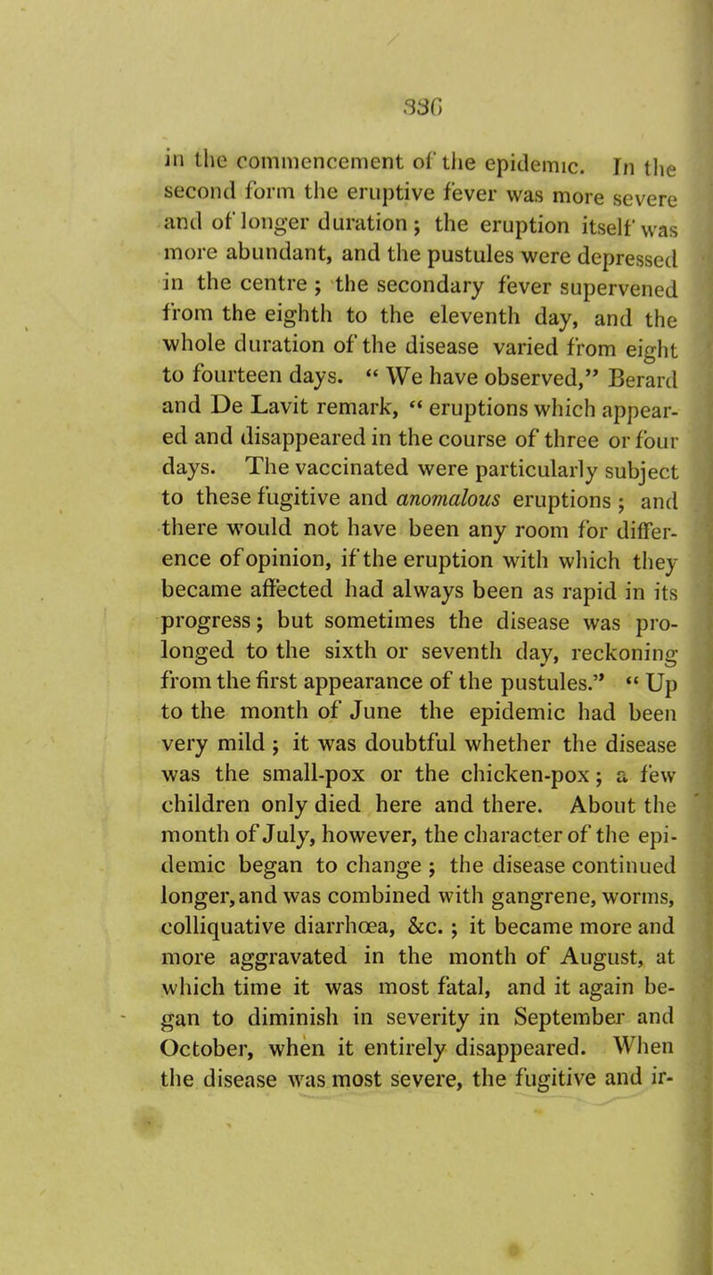 33G in the commencement of the epidemic. In the second form the eruptive fever was more severe and of longer duration ; the eruption itself was more abundant, and the pustules were depressed in the centre ; the secondary fever supervened from the eighth to the eleventh day, and the whole duration of the disease varied from eight to fourteen days.  We have observed, Berard and De Lavit remark,  eruptions which appear- ed and disappeared in the course of three or four days. The vaccinated were particularly subject to these fugitive and anomalous eruptions ; and there would not have been any room for differ- ence of opinion, if the eruption with which they became affected had always been as rapid in its progress; but sometimes the disease was pro- longed to the sixth or seventh dav, reckoning: from the first appearance of the pustules.  Up to the month of June the epidemic had been very mild ; it was doubtful whether the disease was the small-pox or the chicken-pox; a few children only died here and there. About the month of July, however, the character of the epi- demic began to change ; the disease continued longer, and was combined with gangrene, worms, colliquative diarrhoea, &c.; it became more and more aggravated in the month of August, at which time it was most fatal, and it again be- gan to diminish in severity in September and October, when it entirely disappeared. When the disease was most severe, the fugitive and ir-