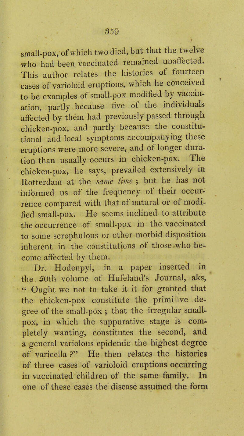 A- small-pox, of which two died, but that the twelve who had been vaccinated remained unaffected. This author relates the histories of fourteen cases of varioloid eruptions, which he conceived to be examples of small-pox modified by vaccin- ation, partly because five of the individuals affected by them had previously passed through chicken-pox, and partly because the constitu- tional and local symptoms accompanying these eruptions were more severe, and of longer dura- tion than usually occurs in chicken-pox. The chicken-pox, he says, prevailed extensively in Rotterdam at the same time ; but he has not informed us of the frequency of their occur- rence compared with that of natural or of modi- fied small-pox. He seems inclined to attribute the occurrence of small-pox in the vaccinated to some scrophulous or other morbid disposition inherent in the constitutions of those who be- come affected by them. Dr. Hodenpy], in a paper inserted in the 50th volume of Hufeland's Journal, aks,  Ought we not to take it it for granted that the chicken-pox constitute the primi ve de- gree of the small-pox ; that the irregular small- pox, in which the suppurative stage is com- pletely wanting, constitutes the second, and a general variolous epidemic the highest degree of varicella ? He then relates the histories of three cases of varioloid eruptions occurring in vaccinated children of the same family. In one of these cases the disease assumed the form