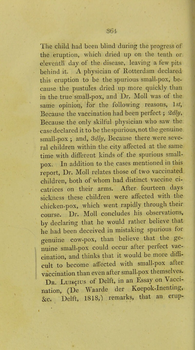 The child had been blind during the progress of the eruption, which dried up on the tenth or eleventh day of the disease, leaving a few pits behind it. A physician of Rotterdam declared this eruption to be the spurious small-pox, be- cause the pustules dried up more quickly than in the true small-pox, and Dr. Moll was of the same opinion, lor the following reasons, 1st, Because the vaccination had been perfect; %dly, Because the only skilful physician who saw the case declared it to be the spurious, not the genuine small-pox ; and, Mly, Because there were seve- ral children within the city affected at the same time with different kinds of the spurious small- pox. In addition to the cases mentioned in this report, Dr. Moll relates those of two vaccinated children, both of whom had distinct vaccine ci- catrices on their arms. After fourteen days sickness these children were affected with the chicken-pox, which went rapidly through their course. Dr. Moll concludes his observations, by declaring that he would rather believe that he had been deceived in mistaking spurious for genuine cow-pox, than believe that the ge- nuine small-pox could occur after perfect vac- cination, and thinks that it would be more diffi- cult to become affected with small-pox after vaccination than even after small-pox themselves. Dr. Luiscius of Delft, in an Essay on Vacci- nation, (De Waarde der Koepok-Inenting, &c. Delft, 1818,) remarks, that an erup- i