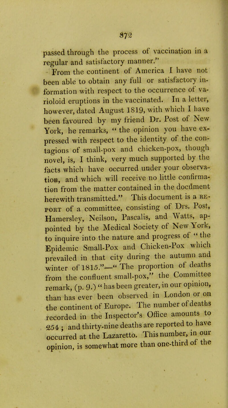 passed through the process of vaccination in a regular and satisfactory manner. From the continent of America I have not been able to obtain any full or satisfactory in- formation with respect to the occurrence of va- rioloid eruptions in the vaccinated. In a letter, however, dated August 1819, with which I have been favoured by my friend Dr. Post of New York, he remarks,  the opinion you have ex- pressed with respect to the identity of the con- tagions of small-pox and chicken-pox, though novel, is, I think, very much supported by the facts which have occurred under your observa- tion, and which will receive no little confirma- tion from the matter contained in the document herewith transmitted. This document is a re- port of a committee, consisting of Drs. Post, Hamersley, Neilson, Pascalis, and Watts, ap- pointed by the Medical Society of New York, to inquire into the nature and progress of  the Epidemic Small-Pox and Chicken-Pox which prevailed in that city during the autumn and winter of 1815.—« The proportion of deaths from the confluent small-pox, the Committee remark, (p. 90  has been greater, in our opinion, than has ever been observed in London or on the continent of Europe. The number of deaths recorded in the Inspector's Office amounts to 254 ; and thirty-nine deaths are reported to have occurred at the Lazaretto. This number, in our opinion, is somewhat more than one-third of the