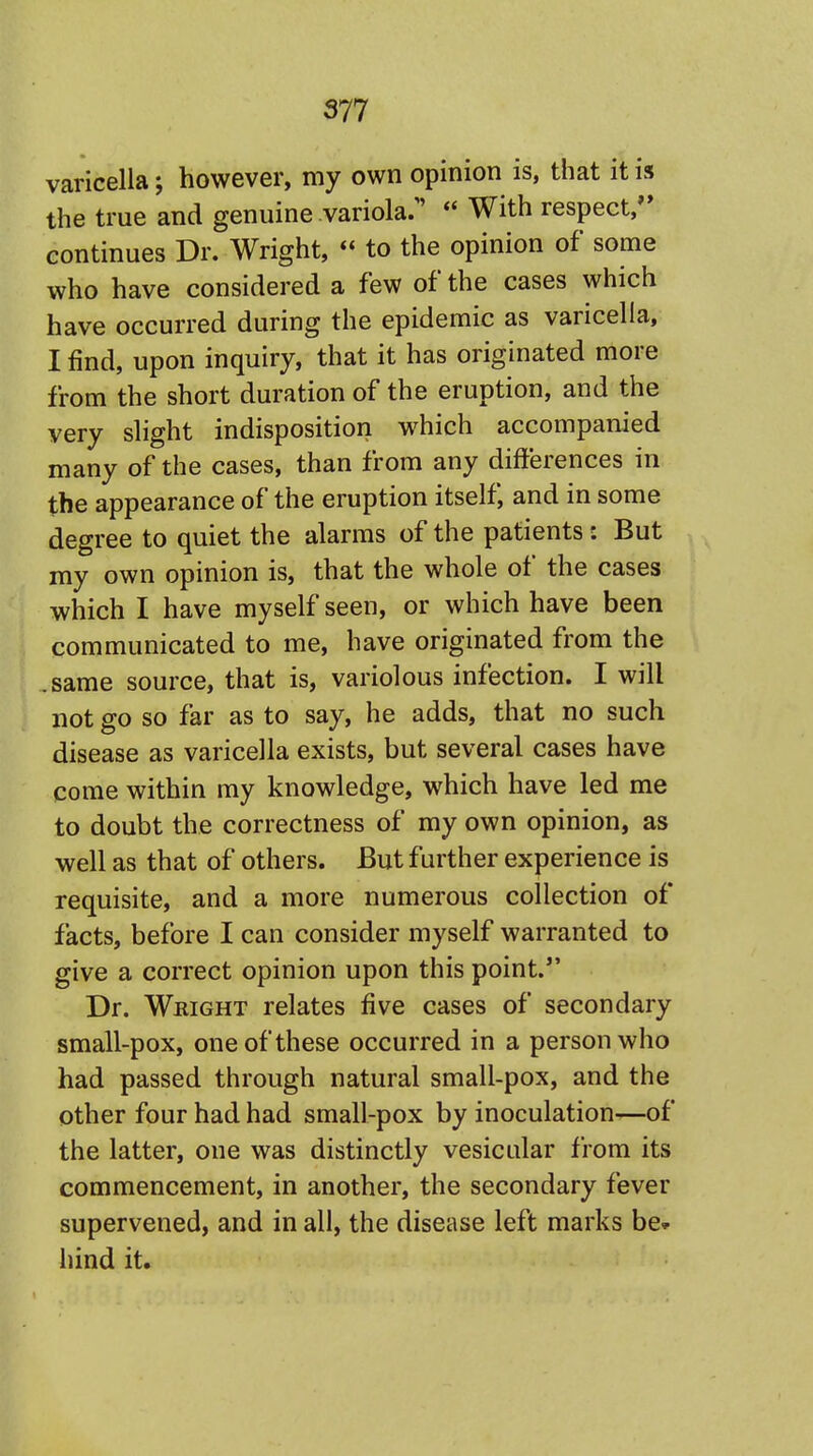 varicella; however, my own opinion is, that it is the true and genuine variola:' * With respect, continues Dr. Wright,  to the opinion of some who have considered a few of the cases which have occurred during the epidemic as varicella, I find, upon inquiry, that it has originated more from the short duration of the eruption, and the very slight indisposition which accompanied many of the cases, than from any differences in the appearance of the eruption itself, and in some degree to quiet the alarms of the patients: But my own opinion is, that the whole of the cases which I have myself seen, or which have been communicated to me, have originated from the .same source, that is, variolous infection. I will not go so far as to say, he adds, that no such disease as varicella exists, but several cases have come within my knowledge, which have led me to doubt the correctness of my own opinion, as well as that of others. But further experience is requisite, and a more numerous collection of facts, before I can consider myself warranted to give a correct opinion upon this point. Dr. Wright relates five cases of secondary small-pox, one of these occurred in a person who had passed through natural small-pox, and the other four had had small-pox by inoculation-—of the latter, one was distinctly vesicular from its commencement, in another, the secondary fever supervened, and in all, the disease left marks be* hind it.