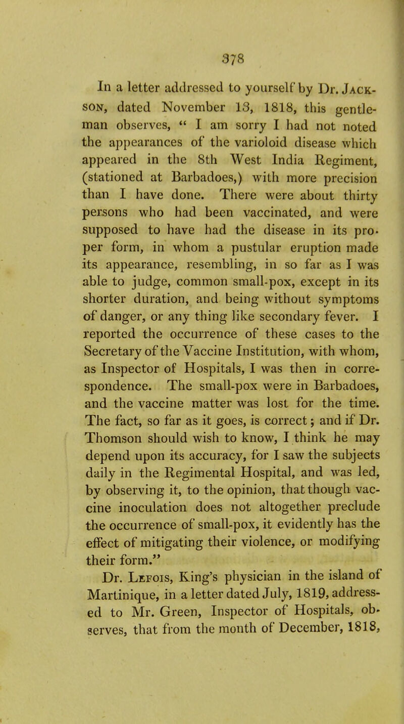 In a letter addressed to yourself by Dr. Jack- son, dated November 13, 1818, this gentle- man observes,  I am sorry I had not noted the appearances of the varioloid disease which appeared in the 8th West India Regiment, (stationed at Barbadoes,) with more precision than I have done. There were about thirty persons who had been vaccinated, and were supposed to have had the disease in its pro- per form, in whom a pustular eruption made its appearance, resembling, in so far as I was able to judge, common small-pox, except in its shorter duration, and being without symptoms of danger, or any thing like secondary fever. I reported the occurrence of these cases to the Secretary of the Vaccine Institution, with whom, as Inspector of Hospitals, I was then in corre- spondence. The small-pox were in Barbadoes, and the vaccine matter was lost for the time. The fact, so far as it goes, is correct; and if Dr. Thomson should wish to know, I think he may depend upon its accuracy, for I saw the subjects daily in the Regimental Hospital, and was led, by observing it, to the opinion, that though vac- cine inoculation does not altogether preclude the occurrence of small-pox, it evidently has the effect of mitigating their violence, or modifying their form. Dr. Lefois, King's physician in the island of Martinique, in a letter dated July, 1819, address- ed to Mr. Green, Inspector of Hospitals, ob- serves, that from the month of December, 1818,