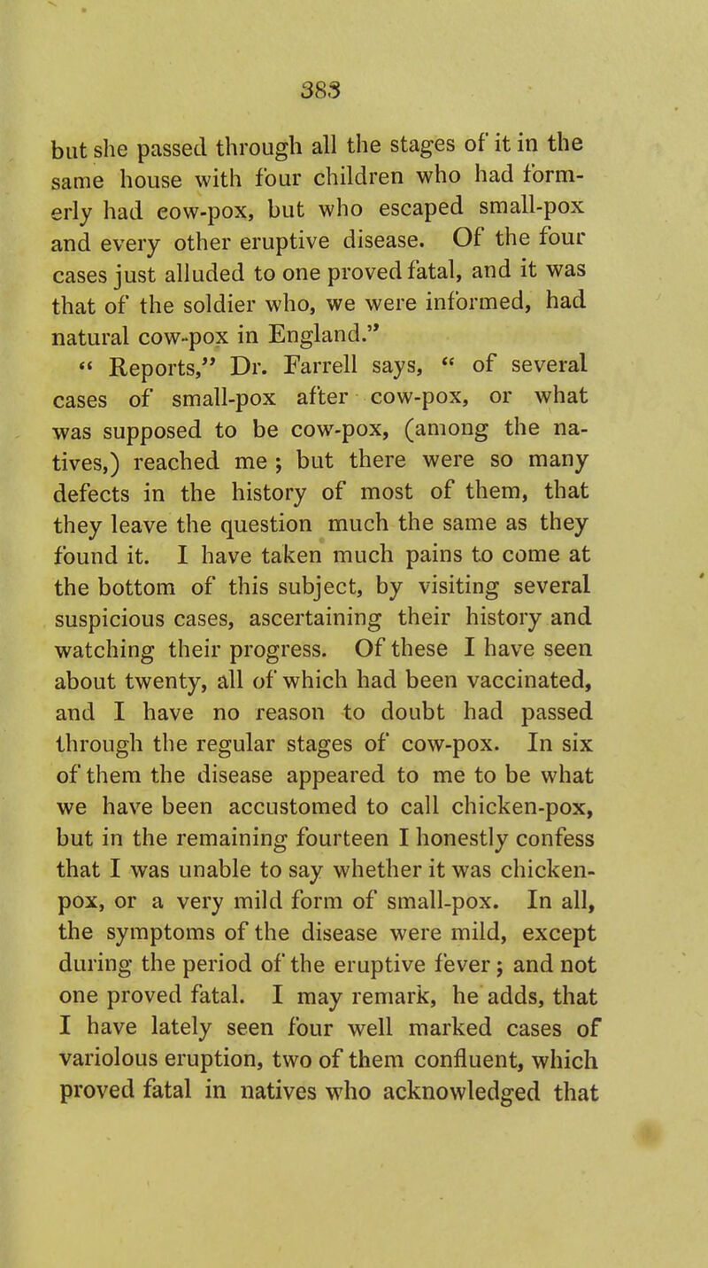 but she passed through all the stages of it in the same house with four children who had form- erly had eow-pox, but who escaped small-pox and every other eruptive disease. Of the four cases just alluded to one proved fatal, and it was that of the soldier who, we were informed, had natural cow-pox in England.  Reports, Dr. Farrell says,  of several cases of small-pox after cow-pox, or what was supposed to be cow-pox, (among the na- tives,) reached me ; but there were so many defects in the history of most of them, that they leave the question much the same as they found it. I have taken much pains to come at the bottom of this subject, by visiting several suspicious cases, ascertaining their history and watching their progress. Of these I have seen about twenty, all of which had been vaccinated, and I have no reason to doubt had passed through the regular stages of cow-pox. In six of them the disease appeared to me to be what we have been accustomed to call chicken-pox, but in the remaining fourteen I honestly confess that I was unable to say whether it was chicken- pox, or a very mild form of small-pox. In all, the symptoms of the disease were mild, except during the period of the eruptive fever; and not one proved fatal. I may remark, he adds, that I have lately seen four well marked cases of variolous eruption, two of them confluent, which proved fatal in natives who acknowledged that