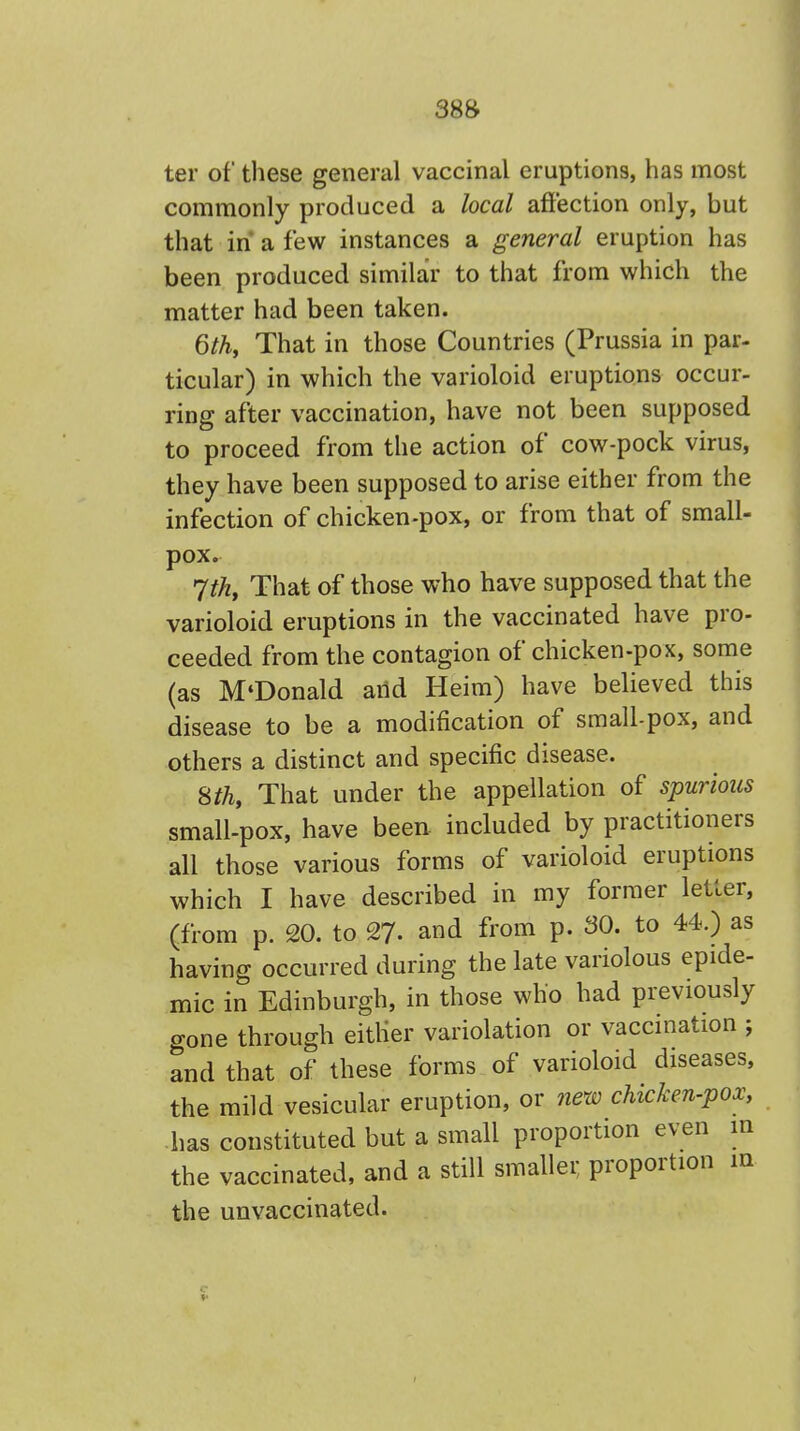 38& ter of these general vaccinal eruptions, has most commonly produced a local affection only, but that in a few instances a general eruption has been produced similar to that from which the matter had been taken. 6th, That in those Countries (Prussia in par- ticular) in which the varioloid eruptions occur- ring after vaccination, have not been supposed to proceed from the action of cow-pock virus, they have been supposed to arise either from the infection of chicken-pox, or from that of small- pox. 7th, That of those who have supposed that the varioloid eruptions in the vaccinated have pro- ceeded from the contagion of chicken-pox, some (as M'Donald arid Heim) have believed this disease to be a modification of smallpox, and others a distinct and specific disease. 8th, That under the appellation of spurious small-pox, have been included by practitioners all those various forms of varioloid eruptions which I have described in my former letter, (from p. 20. to 27- and from p. 30. to 44.) as having occurred during the late variolous epide- mic in Edinburgh, in those who had previously gone through either variolation or vaccination ; and that of these forms of varioloid diseases, the mild vesicular eruption, or new chicken-pox, has constituted but a small proportion even m the vaccinated, and a still smaller, proportion in the unvaccinated.