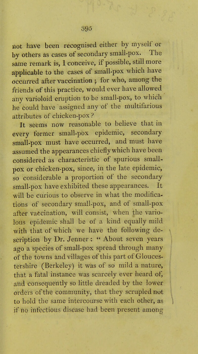 not have been recognised either by myself or by others as cases of secondary small-pox. The same remark is, 1 conceive, if possible, still more applicable to the cases of small-pox which have occurred after vaccination ; for who, among the friends of this practice, would ever have allowed any varioloid eruption to be small-pox, to which he could have assigned any of the multifarious attributes of chicken-pox ? It seems now reasonable to believe that in every former small-pox epidemic, secondary small-pox must have occurred, and must have assumed the appearances chiefly which have been considered as characteristic of spurious small- pox or chicken-pox, since, in the late epidemic, so considerable a proportion of the secondary small-pox have exhibited these appearances. It will be curious to observe in what the modifica- tions of secondary small-pox, and of small-pox after vaccination, will consist, when the vario- lous epidemic shall be of a kind equally mild with that of which we have the following de- scription by Dr. Jenner :  About seven years ago a species of small-pox spread through many of the towns and villages of this part of Glouces- tershire (Berkeley) it was of so mild a nature, that a fatal instance was scarcely ever heard ofj and consequently so little dreaded by the lower orders of the community, that they scrupled not to hold the same intercourse with each other, as if no infectious disease had been present among