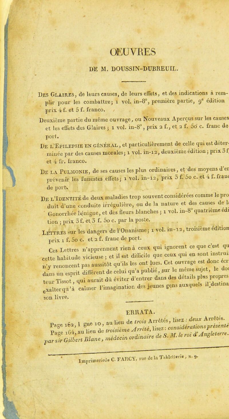 OEUVRES DE M. DOUSSIN-DUBREUIL, Des Glaires, de leurs causes, de leurs effets, et des indications à rem- plir pour les combattre; 1 vol. in-8°, première partie, 9e édition prix 4 f. et 5 f. franco. , Deuxième partie du même ouvrage, ou Nouveaux Aperçus sur les causes et les effets des Glaires 5 1 vol. in-8°, prix 2 f., et 2 f. 5o c. franc de port. De l'Epilepsie en général , et particulièrement de celle qui est déter- minée par des causes morales31 vol. in-12, deuxième édition ; prix 3 f et 4 fr. franco. DE LA Pulmonie, de ses causes les plus ordinaires, e^des moyens d'er prévenir les funestes effets; 1 vol. in-12, prix 3 f. 5o c. et 4 f. franc de port-. De l'Identité de deux maladies trop souvent considérées comme le pro duit d'une conduite irrégulière, ou de la nature et des causes de I. Gonorrhée bénigne, et des fleurs blanches ; 1 vol. iu-8° quatrièmeédi tion ; prix 3 f. et 3 f. 5o c. par la poste. Lettres sur les dangers de l'Onanisme; 1 vol. in-12, troisième édition prix 1 f. 5o c. et 2 f. franc de port. Ces Lettres n'apprennent rien à ceux qui ignorent ce que c^est qu cette habitude vicieuse ; et il est difficile que ceux qui en sont instru, n'y renoncent pas aussitôt qu'ils les ont lues. Cet ouvrage est donc écr dans un esprit différent de celui qu'a publié, sur le même sujet, le do< tÎsso qui aurait dû éviter d'entrer dans des détails plus propres Ixaîterqu'à calmer l'imagination des jeunes gens auxquels d destina son livre. ERRATA. par sir Gilbert Blane, médecm ordinaire de S. M. Je roc a *n0