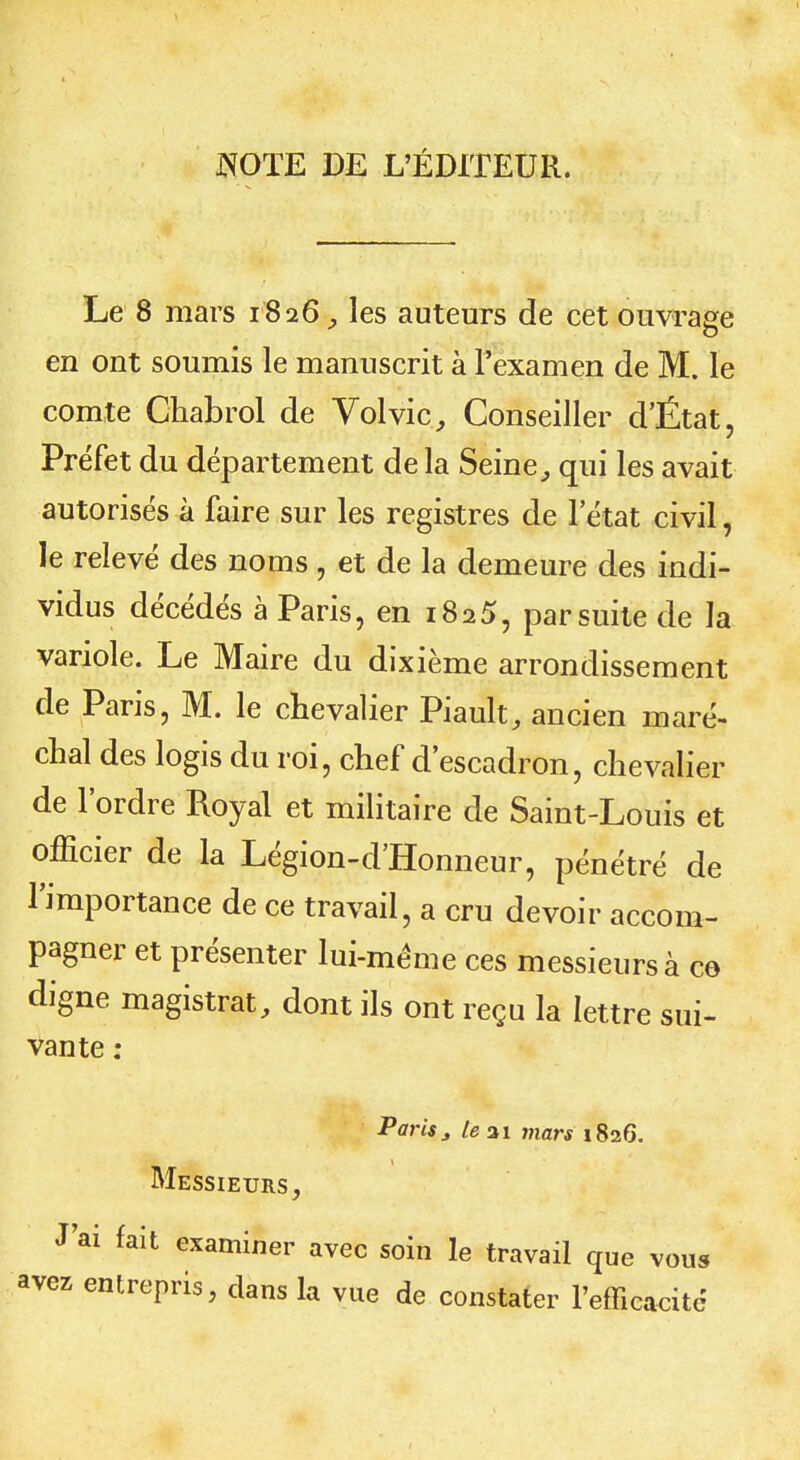 JNOÏE DE L'ÉDITEUR. Le 8 mars 1826, les auteurs de cet ouvrage en ont soumis le manuscrit à l'examen de M. le comte Chabrol de Vol vie, Conseiller d'État, Préfet du département de la Seine., qui les avait autorisés à faire sur les registres de l'état civil, le relevé des noms , et de la demeure des indi- vidus décédés à Paris, en 1825, par suite de la variole. Le Maire du dixième arrondissement de Paris, M. le chevalier Piault, ancien maré- chal des logis du roi, chef d'escadron, chevalier de l'ordre Royal et militaire de Saint-Louis et officier de la Légion-d'Honneur, pénétré de l'importance de ce travail, a cru devoir accom- pagner et présenter lui-même ces messieurs à ce- digne magistrat, dont ils ont reçu la lettre sui- vante : Paris3 Le ai mars 1826. Messieurs, J'ai fait examiner avec soin le travail que vous avez entrepris, dans la vue de constater l'efficacité