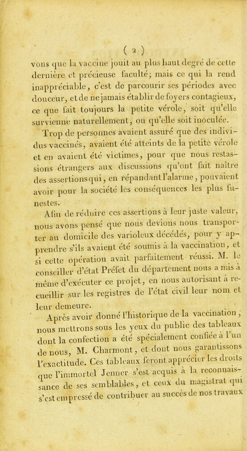 ( - ) vous que lu vaccine jouit au plus haut degré de cette dernière et précieuse faculté; mais ce qui la rend inappréciable, c'est de parcourir ses périodes avec douceur, etde ne jamais établir de foyers contagieux, ce que fait toujours la petite vérole, soit qu'elle survienne naturellement, ou qu'elle soit inoculée. Trop de personnes avaient assuré que des indivi- dus vaccinés, avaient été atteints de la petite vérole et en avaient été victimes, pour que nous restas- sions étrangers aux discussions qu'ont fait naître des assertions qui, en répandant l'alarme, pouvaient avoir pour la société les conséquences les plus fu- nestes. Alin de réduire ces assertions à leur juste valeur, nous avons pensé que nous devions nous transpor- ter au domicile des varioleux décédés, pour y ap~ prendre s'ils avaient été soumis à la vaccination, et si celte opération avait parfaitement réussi. M. le conseiller d'état Préfet du département nous a mis à même d'exécuter ce projet, en nous autorisant à re- cueillir sur les registres de l'état civil leur nom et leur demeure. Après avoir donné l'historique de la vaccination ; nous mettrons sous les yeux du public des tableaux dont la confection a été spécialement confiée à l%n de nous, M. Cbarmont, et dont nous garantissons l'exactitude. Ces tableaux feront apprécier les droits que l'immortel Jenncr s'est acquis à la reconnais- sance de ses semblables, et ceux du magistrat qui s'est empressé de contribuer au succès de nos travaux