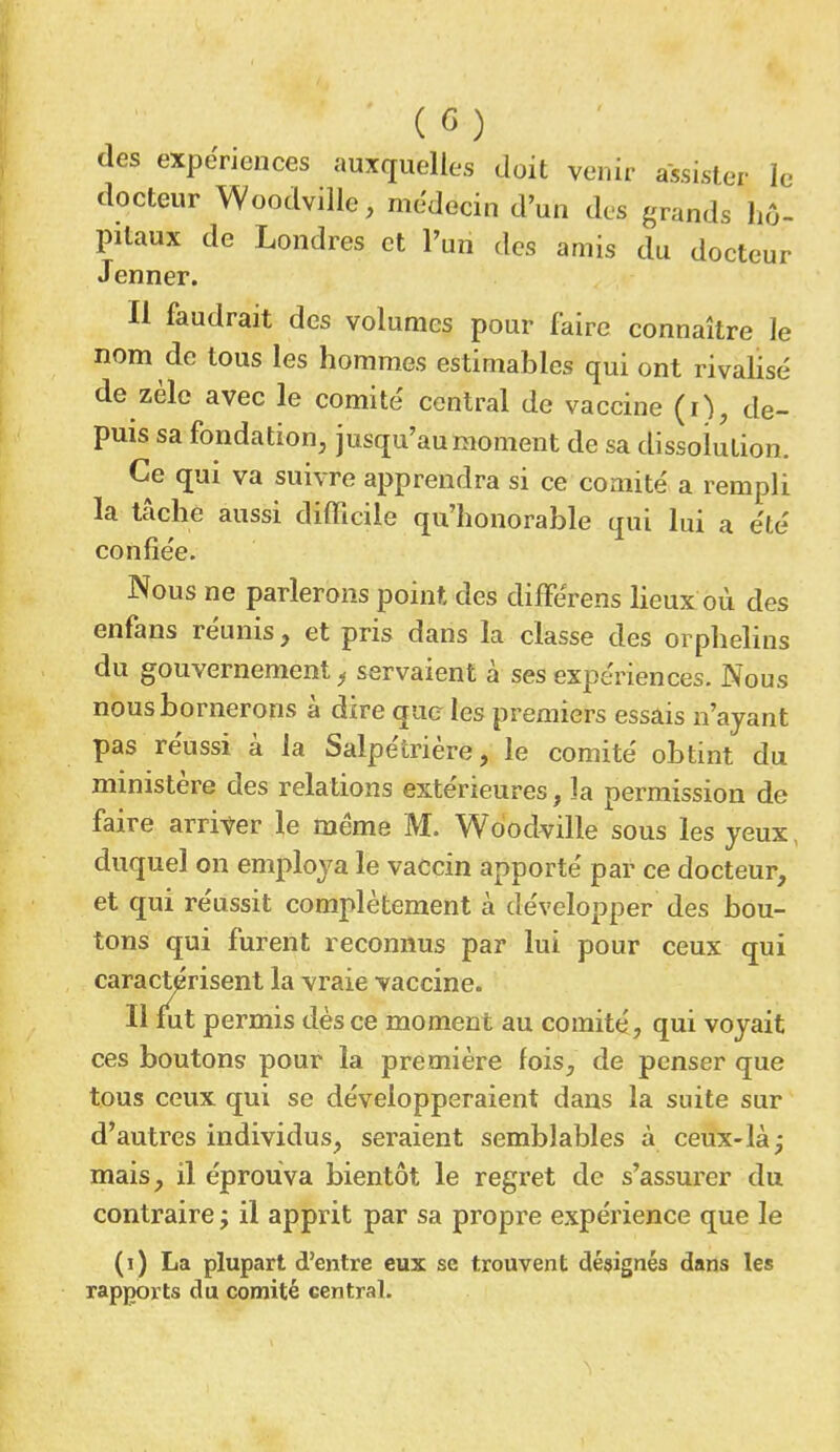 (G) des expériences auxquelles doit venir assister le docteur Woodville, médecin d'un des grands hô- pitaux de Londres et l'un des amis du docteur Jenner. H faudrait des volumes pour faire connaître le nom de tous les hommes estimables qui ont rivalisé de zèle avec le comité central de vaccine (i), de- puis sa fondation, jusqu'au moment de sa dissolution. Ce qui va suivre apprendra si ce comité a rempli la tâche aussi difficile qu'honorable qui lui a été confiée. Nous ne parlerons point des difFérens lieux où des enfans réunis, et pris dans la classe des orphelins du gouvernement 'f servaient à ses expériences. Nous nous bornerons à dire que les premiers essais n'ayant pas réussi à la Salpétrière, le comité obtint du ministère des relations extérieures, la permission de faire arriver le même M. Woodville sous les yeux, duquel on employa le vaccin apporté par ce docteur, et qui réussit complètement à développer des bou- tons qui furent reconnus par lui pour ceux qui caractérisent la vraie vaccine. Il fut permis dès ce moment au comité, qui voyait ces boutons pour la première fois, de penser que tous ceux qui se développeraient dans la suite sur d'autres individus, seraient semblables à ceux-là; mais, il éprouva bientôt le regret de s'assurer du contraire ; il apprit par sa propre expérience que le (i) La plupart d'entre eux se trouvent désignés dans les rapports du comité central.