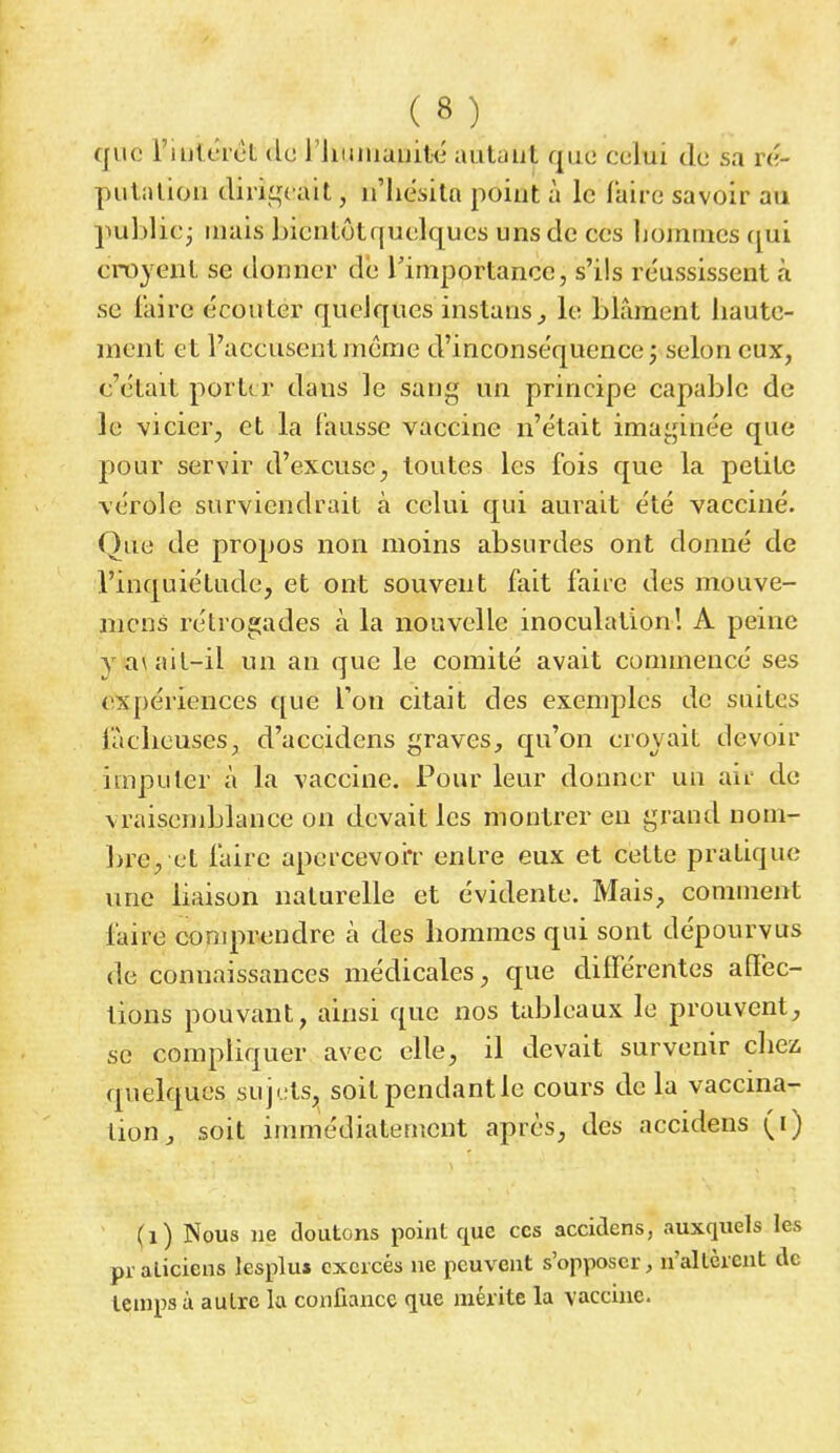 que Uiulwrêt de l'humanité autaiit «juc celui de sa ré- putation dirigeait, n'hésita point à le faire savoir au publie; mais bicntôtquelqucs uns de ces hommes qui croyant se donner de l'importance, s'ils réussissent à se faire écouler quelques instans, le blâment haute- ment et l'accusent même d'inconséquence ; selon eux, c'était porter dans le sang un principe capable de le vicier, et la fausse vaccine n'était imaginée que pour servir d'excuse, toutes les fois que la petite vérole surviendrait à celui qui aurait été vacciné. Que de propos non moins absurdes ont donné de l'inquiétude, et ont souvent fait faire des mouve- mens rétrogades à la nouvelle inoculation! A peine y su ait-il un an que le comité avait commencé ses expériences que l'on citait des exemples de suites fâcheuses, d'accidens graves, qu'on croyait devoir imputer à la vaccine. Pour leur donner un air de vraisemblance on devait les montrer en grand nom- bre, et faire apcrcevo'rr entre eux et cette pratique une liaison naturelle et évidente. Mais, comment faire comprendre a des hommes qui sont dépourvus de connaissances médicales, que différentes affec- tions pouvant, ainsi que nos tableaux le prouvent, se compliquer avec elle, il devait survenir chez quelques sujets, soit pendant le cours de la vaccina- tion, soit immédiatement après, des accidens (i) (1) Nous ne doutons point que ces accidens, auxquels les pr aliciens lesplu» exercés ne peuvent s'opposer, n'altèrent de temps à autre la confiance que mérite la vaccine.