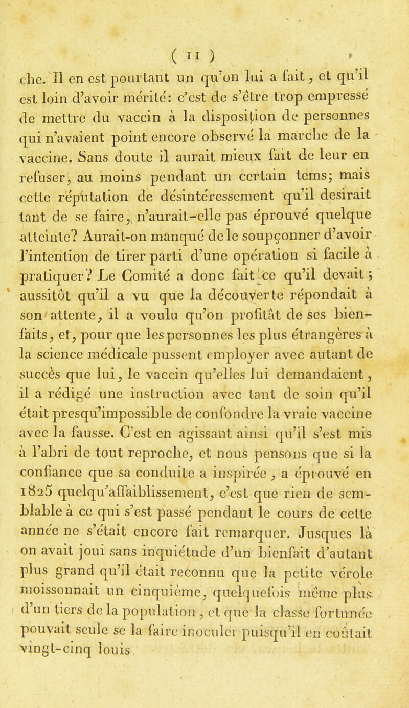 che. ïl en est pourtant un qu'on lui a fait, et qu'il est loin d'avoir mérite: c'est de s'être trop empressé de mettre du vacein à la disposition de personnes qui n'avaient point encore observé la marche de la vaccine. Sans doute il aurait mieux fait de leur en refuser, au moins pendant un certain tems; mais cette réputation de désintéressement qu'il desirait tant de se faire,, n'aurait-elle pas éprouvé quelque atteinte? Aurait-on manqué de le soupçonner d'avoir l'intention de tirer parti d'une opération si facile à pratiquer? Le Comité a donc faitxe qu'il devait; aussitôt qu'il a vu que la découverte répondait à son attente, il a voulu qu'on profitât de ses bien- faits, et, pour que les personnes les plus étrangères à la science médicale pussent employer avec autant de succès que lui, le vaccin qu'elles lui demandaient, il a rédigé une instruction avec tant de soin qu'il était presqu'impossible de confondre la vraie vaccine avec la fausse. C'est en agissant ainsi qu'il s'est mis à l'abri de tout reproche, et nous pensons que si la confiance que sa conduite a inspirée , a éprouvé en i8a5 quclqu'afFaiblissement, c'est que rien de sem- blable à ce qui s'est passé pendant le cours de celte année ne s'était encore fait remarquer. Jusques la on avait joui sans inquiétude d'un bienfait d'autant plus grand qu'il était reconnu que la petite vérole moissonnait un cinquième, quelquefois même plus. . d'un tiers de la population , et que la classe fortunée pouvait seule se la faire inoculer puisqu'il en coûtait vingt-cinq louis