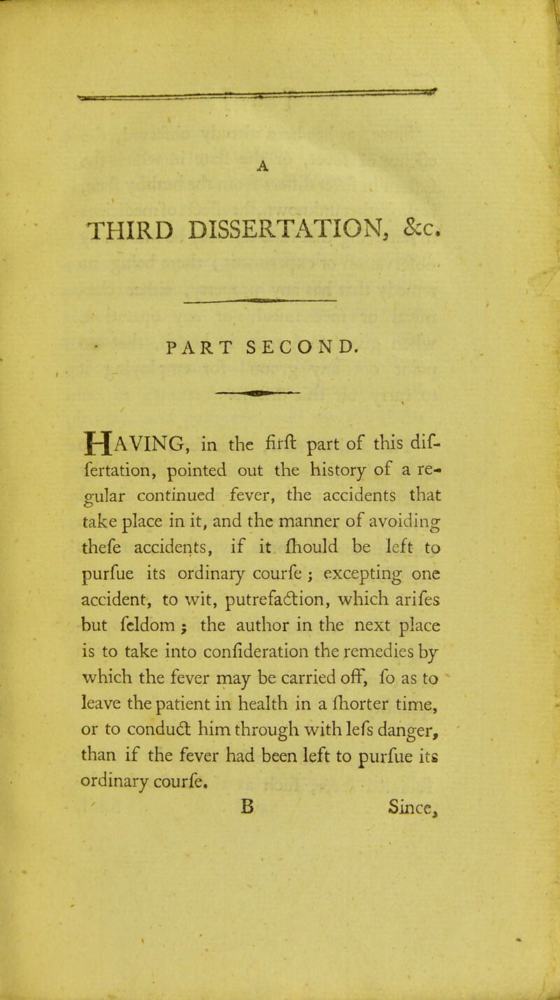 THIRD DISSERTATION, &c. PART SECOND. HAVING, in the fifft part of this dif- fertation, pointed out the history of a re- gular continued fever, the accidents that take place in it, and the manner of avoiding thefe accidents, if it mould be left to purfue its ordinary courfe; excepting one accident, to wit, putrefaction, which arifes but fcldom ; the author in the next place is to take into confideration the remedies by which the fever may be carried off, fo as to leave the patient in health in a fhorter time, or to conduct him through with lefs danger, than if the fever had been left to purfue its ordinary courfe. B Since,