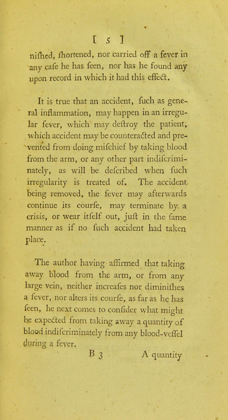nifhed, fhortened, nor carried off a fever in any cafe he has feen, nor has he found any upon record in which it had this effect. It is true that an accident, fuch as gene- ral inflammation, may happen in an irregu- lar fever, which' may deftroy the patient, which accident may be counteracted and pre- vented from doing mifchief by taking blood from the arm, or any other part indifcrimi- nately, as will be defcribed when fuch irregularity is treated of. The accident being removed, the fever may afterwards continue its courfe, may terminate by, a crisis, or wear itfelf out, juft in the fame manner as if no fuch accident had taken place. The author having affirmed that taking away blood from the arm, or from any large vein, neither increafes nor diminilhes a fever, nor alters its courfe, as far as he has feen, he next comes to confider what might be expected from taking away a quantity of blood indifcriminately from any blood-veffel during a fever. B 3 A quantity