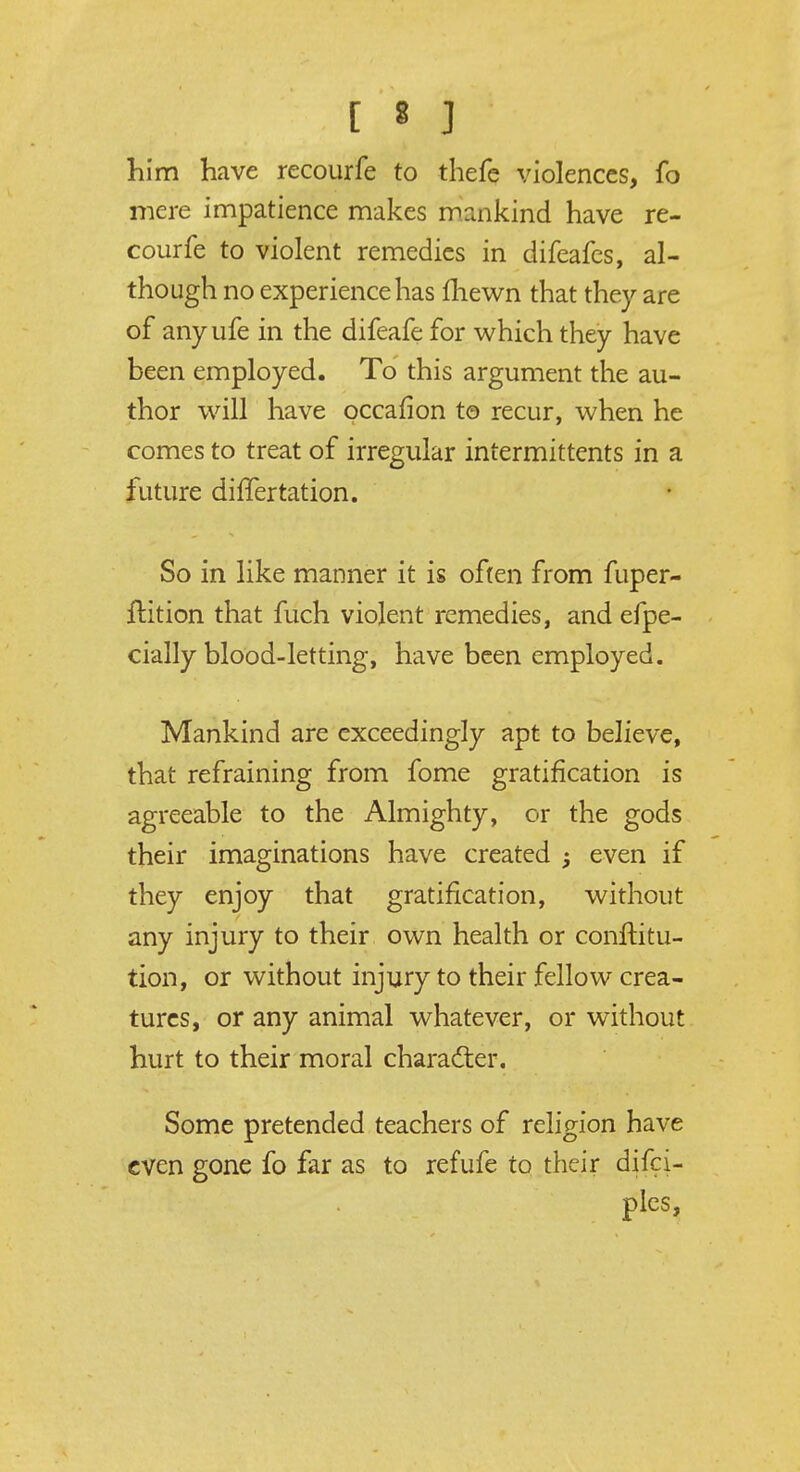 [ « ] him have recourfe to thefe violences, fo mere impatience makes mankind have re- courfe to violent remedies in difeafes, al- though no experience has fhewn that they are of any ufe in the difeafe for which they have been employed. To this argument the au- thor will have occafion to recur, when he comes to treat of irregular intermittents in a future differtation. So in like manner it is often from fuper- ftition that fuch violent remedies, and efpe- cially blood-letting, have been employed. Mankind are exceedingly apt to believe, that refraining from fome gratification is agreeable to the Almighty, or the gods their imaginations have created even if they enjoy that gratification, without any injury to their own health or conftitu- tion, or without injury to their fellow crea- tures, or any animal whatever, or without hurt to their moral character. Some pretended teachers of religion have even gone fo far as to refufe to their difci- ples,