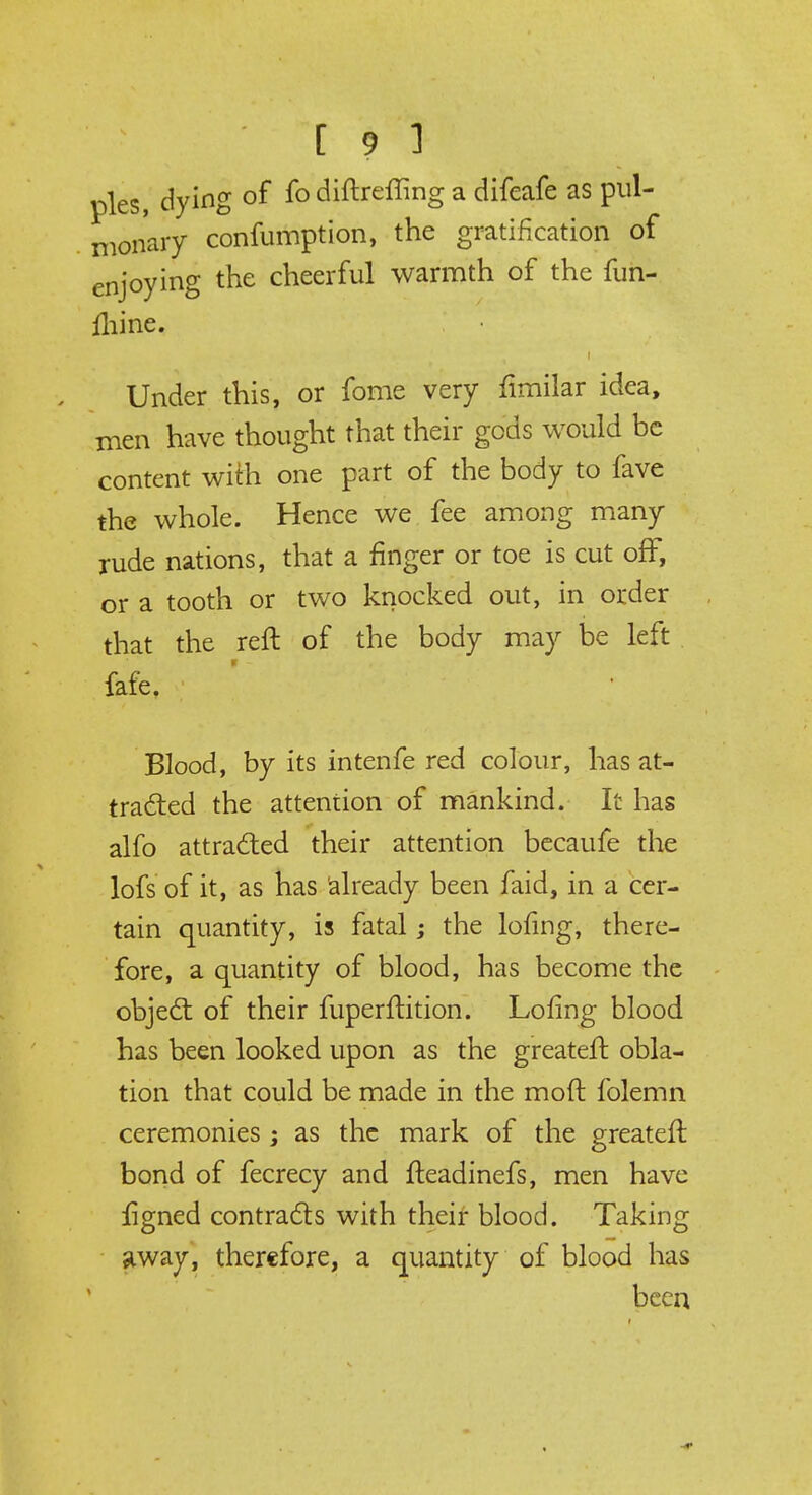 [ ? ] pies, dying of fo diftreffing a difeafe as pul- monary confumption, the gratification of enjoying the cheerful warmth of the fun- mine. i Under this, or fome very fimilar idea, men have thought that their gods would be content with one part of the body to fave the whole. Hence we fee among many rude nations, that a finger or toe is cut off, or a tooth or two knocked out, in order that the reft of the body may be left fafe. Blood, by its intenfe red colour, has at- tracted the attention of mankind. It has alfo attracted their attention becaufe the lofs of it, as has already been faid, in a cer- tain quantity, is fatal; the lofing, there- fore, a quantity of blood, has become the object of their fuperftition. Lofing blood has been looked upon as the greateft obla- tion that could be made in the moft folemn ceremonies ; as the mark of the greateft bond of fecrecy and fteadinefs, men have ftgned contracts with their blood. Taking away, therefore, a quantity of blood has been
