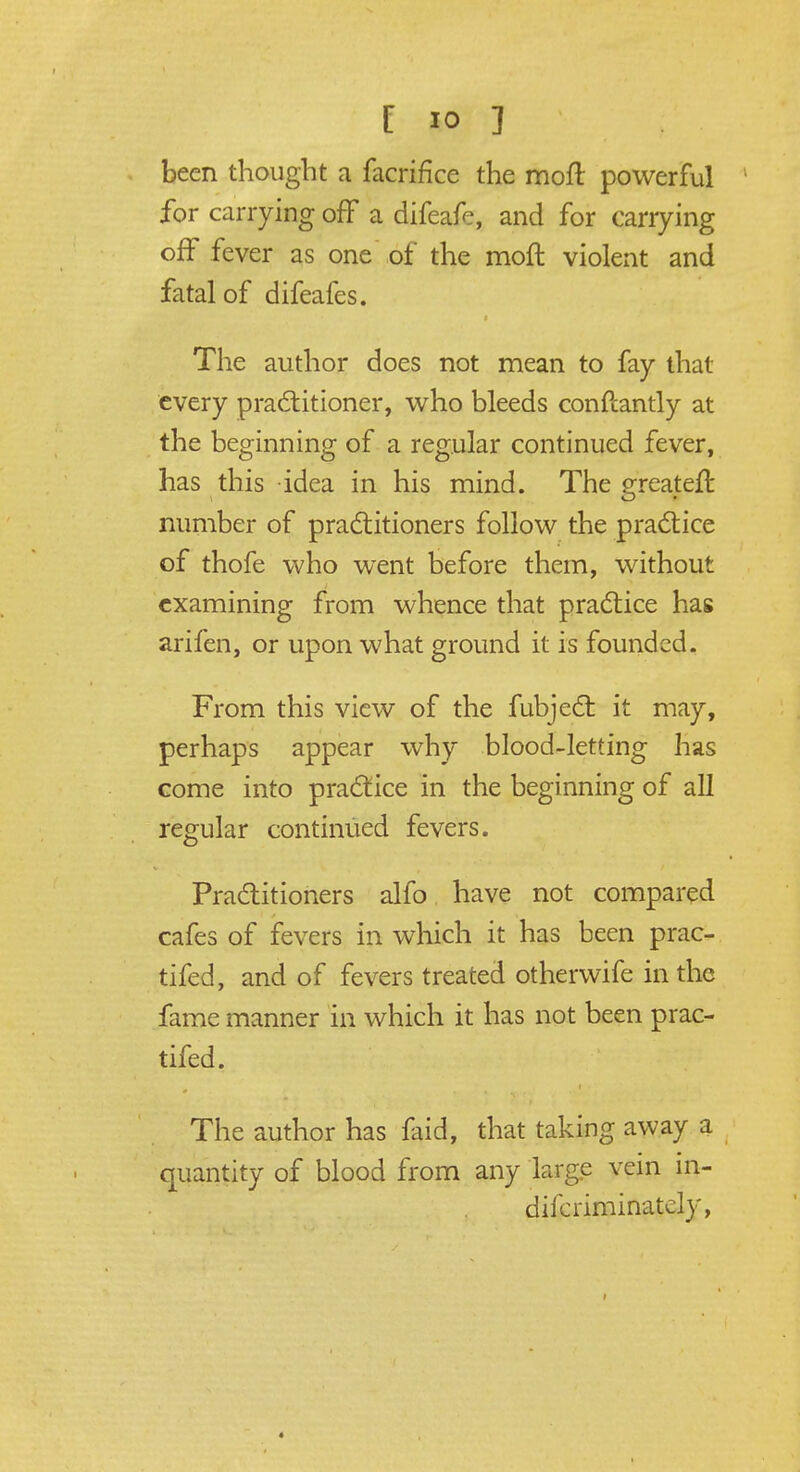 been thought a facrifice the moft powerful for carrying off a difeafe, and for carrying off fever as one of the moft violent and fatal of difeafes. The author does not mean to fay that every practitioner, who bleeds conftantly at the beginning of a regular continued fever, has this idea in his mind. The greateft number of practitioners follow the practice of thofe who went before them, without examining from whence that practice has arifen, or upon what ground it is founded. From this view of the fubject it may, perhaps appear why blood-letting has come into practice in the beginning of all regular continued fevers. Practitioners alfo have not compared cafes of fevers in which it has been prac- tifed, and of fevers treated otherwife in the fame manner in which it has not been prac- tifed. The author has faid, that taking away a quantity of blood from any large vein in- difcriminatcly,