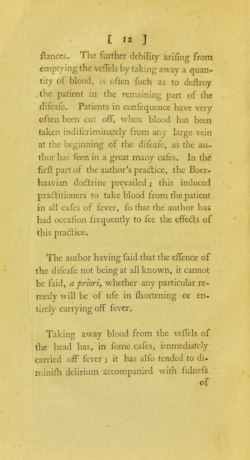 ftances. The further debility arifing from emptying the veffels by taking away a quan- tity of blood, is often fuch as to deftroy the patient in the remaining part of the difeafe. Patients in confequence have very often been cut off, when blood has been taken indifcriminately from any large vein at the beginning of the difeafe, as the au- thor has feen in a great many cafes. In the firft part of the author's practice, the Boer- haavian doctrine prevailed; this induced practitioners to take blood from the patient in all cafes of fever, fo that the author has had occafion frequently to fee the effects of this practice. The author having faid that the effence of the difeafe not being at all known, it cannot be faid, a priori, whether any particular re- medy will be of ufe in fTiortening or em. tirely carrying off fever, Taking away blood from the veffels of the head has, in fome cafes, immediately carried off fever; it has alfo tended to di- minifh delirium accompanied with fulnefs of