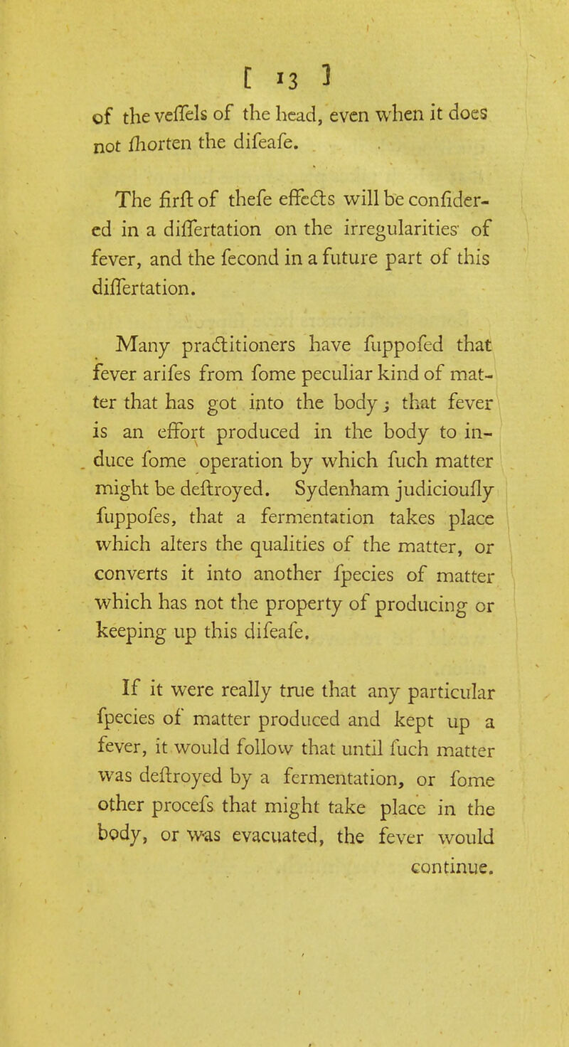 of the veffels of the head, even when it does not fhorten the difeafe. The firft of thefe effects will be consider- ed in a differtation on the irregularities of fever, and the fecond in a future part of this differ tation. Many practitioners have fuppofed that fever arifes from fome peculiar kind of mat- ter that has got into the body; that fever is an effort produced in the body to in- duce fome operation by which fuch matter might be deftroyed. Sydenham judicioufly fuppofes, that a fermentation takes place which alters the qualities of the matter, or converts it into another fpecies of matter which has not the property of producing or keeping up this difeafe. If it were really true that any particular fpecies of matter produced and kept up a fever, it would follow that until fuch matter was deftroyed by a fermentation, or fome other procefs that might take place in the body, or was evacuated, the fever would continue.