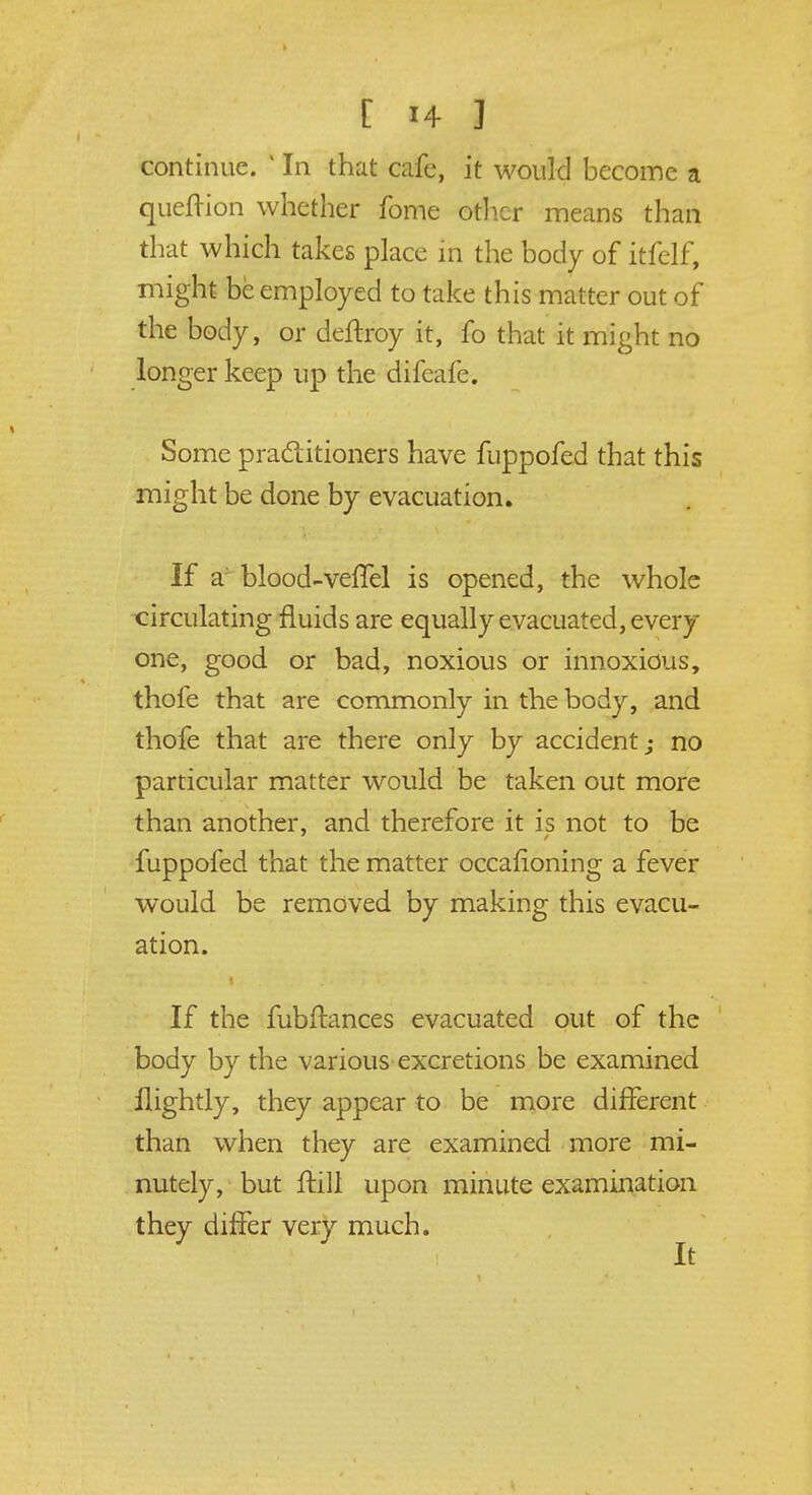 continue. 1 In that cafe, it would become a queftion whether fome other means than that which takes place in the body of itfelf, might be employed to take this matter out of the body, or deftroy it, fo that it might no longer keep up the difeafe. Some practitioners have fuppofed that this might be done by evacuation. If a blood-veffel is opened, the whole circulating fluids are equally evacuated, every one, good or bad, noxious or innoxious, thofe that are commonly in the body, and thofe that are there only by accident; no particular matter would be taken out more than another, and therefore it is not to be fuppofed that the matter occafioning a fever would be removed by making this evacu- ation. If the fubftances evacuated out of the body by the various excretions be examined llightly, they appear to be more different than when they are examined more mi- nutely, but ftill upon minute examination they differ very much. It