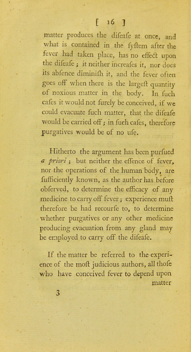 matter produces the difeafe at once, and what is contained in the fyftem after the fever had taken place, has no effedt upon the difeafe ; it neither increafes it, nor does its abfence diminifh it, and the fever often goes off when there is the largeft quantity of noxious matter in the body. In fuch cafes it would not furely be conceived, if we could evacuate fuch matter, that the difeafe would be carried off; in fuch cafes, therefore purgatives would be of no ufe. Hitherto the argument has been purfued a -priori ; but neither the effence of fever, nor the operations of the human body, are fufficiently known, as the author has before obferved, to determine the efficacy of any medicine to carry off fever; experience mull therefore be had recourfe to, to determine whether purgatives or any other medicine producing evacuation from any gland may be employed to carry off the difeafe. If the matter be referred to the experi- ence of the molt judicious authors, all thofe who have conceived fever to depend upon matter 3