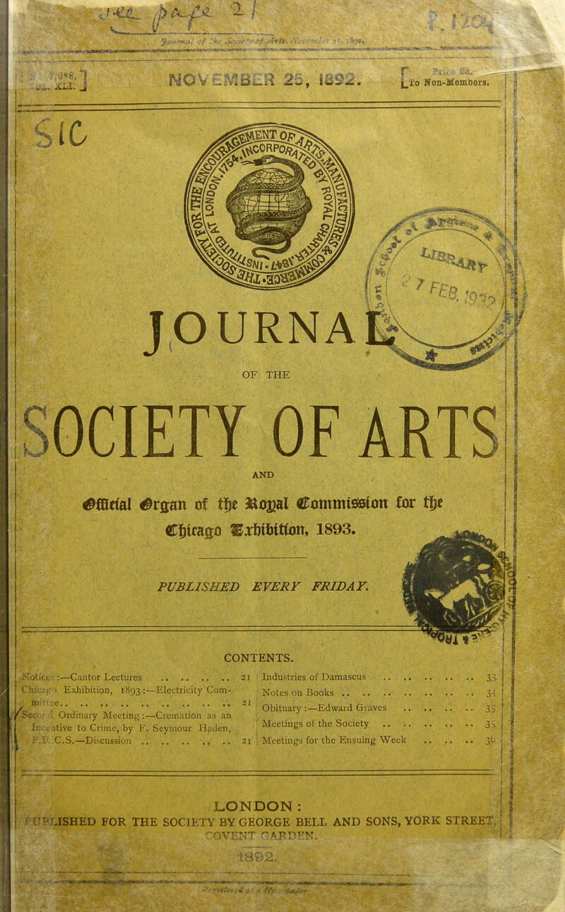 J... L'i'o Noii-JJieinDera. OURNA OF THE OCIETY OF ART AND ^©rial ^rflan of t]^e SUoajal Ctimmisisitin for t]^e Cliicaflo '^mmm. 1893. PUBLISHED EVERY FRIDAY. CONTENTS. 3.^ Notice :—Cantor Lectures 21 1 Industries of Damascus Chicaeo Exhibition, 1893 :—Electricity Com- j jq'otes on Books 31 tnittee,. 21 1 „, J „ , ^ . ' . ! Obituary:—Edward Graves 3'- Ordmary Meetmg :—Cremation as an . ilive to Crime, by F. Seymour H.nlen, F.B..C.S.—Discussion 21 Meetings of the Society 3,1 Meetings for the Ensuing Week 31 ; LONDON: I l^UBLISHED FOR THE SOCIETY BY GEORGE BELL AND SONS, YORK STREET,; 1 ';OVENT GARDEN.