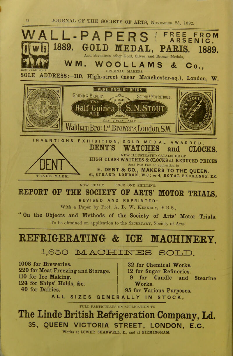 u WALL-PAPERS i -^^Ih^^ 1889. GOLD MEDAL, PARIS. 1889. And Seventeen other Gold, Silver, and Bronze Medals, WM. WOOLLAMS & Co., ORIGINAL MAKERS. SOLE ADDRESS ;-U0, High-street (near Manchester-sq.), London, W. Note Trade MarK. PURE ENGLISH BEERS Sound l Bright. Sound & Nutritious. tolf-GuineaXS. N.Slouf ALE - ' Sec Price ■ Usr. Waltham Bro^ D^BrQWerslnnflon SW INVENTIONS E X H I B I T I 0 N , G O L D MEDAL AWARDED DENT'S WATCHES and CLOCKS. DENT TRADE MARK. NEW ILLUSTRATED CATALOGUE OF HIGH CLASS WATCHES & CLOCKS at REDUCED PRICES Sent Post Free on application to E. DENT & CO., MAKERS TO THE QUEEN 61, STRAND, LONDON, W.C.; or 4, EOYAL EXCHANGE, E.G. NOW BEADY. PRICE ONE SHILLING. REPORT OF THE SOCIETY OF ARTS' MOTOR TRIALS, REVISED AND REPRINTED: With a Paper by Prof. A. B. W. Kennedy, F.E.S.,  On the Objects and Methods of the Society of Arts' Motor Trials. To be obtained on application to the Secretary, Society of Arts. REFRIGERATING & ICE MACHINERY. 1008 for Breweries. 220 for Meat Freezing and Storage. 110 for Ice Making. 124 for Ships' Holds, &c. 40 for Dairies. 32 for Chemical Works. 12 for Sugar Refineries. 9 for Candle and Stearine Works. 95 for Various Purposes. ALL SIZES GENERALLY IN STOCK FULL PARTICULARS ON APPLICATION TO The Linde British Refrigeration Company, Ld. 35, QUEEN VICTORIA STREET, LONDON, E.C. Works at LOWER SHADWELL, E., and at BIRMINGHAM.