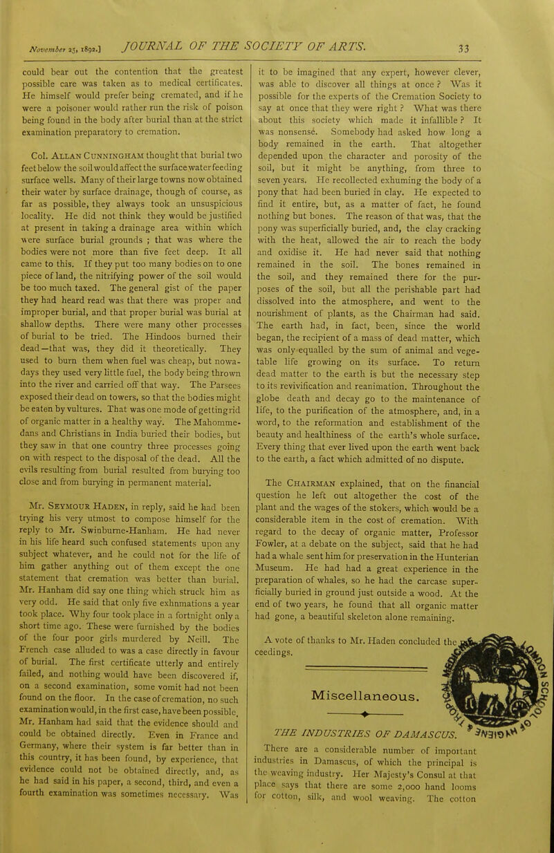 could bear out the contention that the greatest possible care was taken as to medical certificates. He himself would prefer being cremated, and if he were a poisoner would rather run the risk of poison being found in the body after burial than at the strict examination preparatory to cremation. Col. Allan Cunningham thought that burial two feet below the soilwould affect the surface water feeding surface wells. Many of their large towns now obtained their water by surface drainage, though of course, as far as possible, they always took an unsuspicious locality. He did not think they would be justified at present in taking a drainage area within which ■were surface burial grounds ; that was where the bodies were not more than five feet deep. It all came to this. If they put too many bodies on to one piece of land, the nitrifying power of the soil would be too much taxed. The general gist of the paper they had heard read was that there was proper and improper burial, and that proper burial was burial at shallow depths. There were many other processes of burial to be tried. The Hindoos burned their dead—that was, they did it theoretically. They used to burn them when fuel was cheap, but nowa- days they used very little fuel, the body being thrown into the river and carried off that way. The Parsees exposed their dead on towers, so that the bodies might be eaten by vultures. That was one mode of gettingrid of organic matter in a healthy way. The Mahomme- dans and Christians in India buried their bodies, but they saw in that one country three processes going on wth respect to the disposal of the dead. All the e\ils resulting from burial resulted from buiying too close and from burying in permanent material. Mr. Seymour Haden, in reply, said he had been trjing his very utmost to compose himself for the reply to Mr. Swinbume-Hanham. He had never in his hfe heard such confused statements upon any subject whatever, and he could not for the life of him gather anything out of them except the one statement that cremation was better than burial. Mr. Hanham did say one thing which struck him as very odd. He said that only five exhumations a year took place. Why four took place in a fortnight only a short time ago. These were furnished by the bodies of the four poor giris murdered by Neill. The French case alluded to was a case directly in favour of burial. The first certificate utterly and entirely failed, and nothing would have been discovered if, on a second examination, some vomit had not been found on the floor. In the case of cremation, no such examination would, in the first case, have been possible, Mr. Hanham had said that the evidence should and could be obtained directly. Even in France and Germany, where their system is far better than in this country, it has been found, by experience, that evidence could not be obtained directly, and, as he had said in his paper, a second, third, and even a fourth examination was sometimes necessary. Was it to be imagined that any expert, however clever, was able to discover all things at once ? Was it possible for the experts of the Cremation Society to say at once that they were rightWhat was there about this society which made it infallible ? It was nonsense. Somebody had asked how long a body remained in the earth. That altogether depended upon the character and porosity of the soil, but it might be anything, from three to seven years. lie recollected exhuming the body of a pony that had been buried in clay. He expected to find it entire, but, as a matter of fact, he found nothing but bones. The reason of that was, that the pony was superficially buried, and, the clay cracking with the heat, allowed the air to reach the body and oxidise it. He had never said that nothing remained in the soil. The bones remained in the soil, and they remained there for the pur- poses of the soil, but all the perishable part had dissolved into the atmosphere, and went to the nourishment of plants, as the Chairman had said. The earth had, in fact, been, since the world began, the recipient of a mass of dead matter, which was only equalled by the sum of animal and vege- table life growing on its surface. To return dead matter to the earth is but the necessary step to its revivification and reanimation. Throughout the globe death and decay go to the maintenance of life, to the purification of the atmosphere, and, in a word, to the reformation and establishment of the beauty and healthiness of the earth's whole surface. Every thing that ever lived upon the earth went back to the earth, a fact which admitted of no dispute. The Chairman explained, that on the financial question he left out altogether the cost of the plant and the wages of the stokers, which would be a considerable item in the cost of cremation. With regard to the decay of organic matter. Professor Fowler, at a debate on the subject, said that he had had a whale sent him for preservation in the Hunterian Museum. He had had a great experience in the preparation of whales, so he had the carcase super- ficially buried in ground just outside a wood. At the end of two years, he found that aU organic matter had gone, a beautiful skeleton alone remaining. A vote of thanks to Mr. Pladen concluded the ceedings. Miscellaneous, THE INDUSTRIES OF DAMASCUS. *^^31«)K*^ There are a considerable number of important industries in Damascus, of which the principal is the weaving industry. Her Majesty's Consul at that place says that there are some 2,000 hand looms for cotton, silk, and wool weaving. The cotton