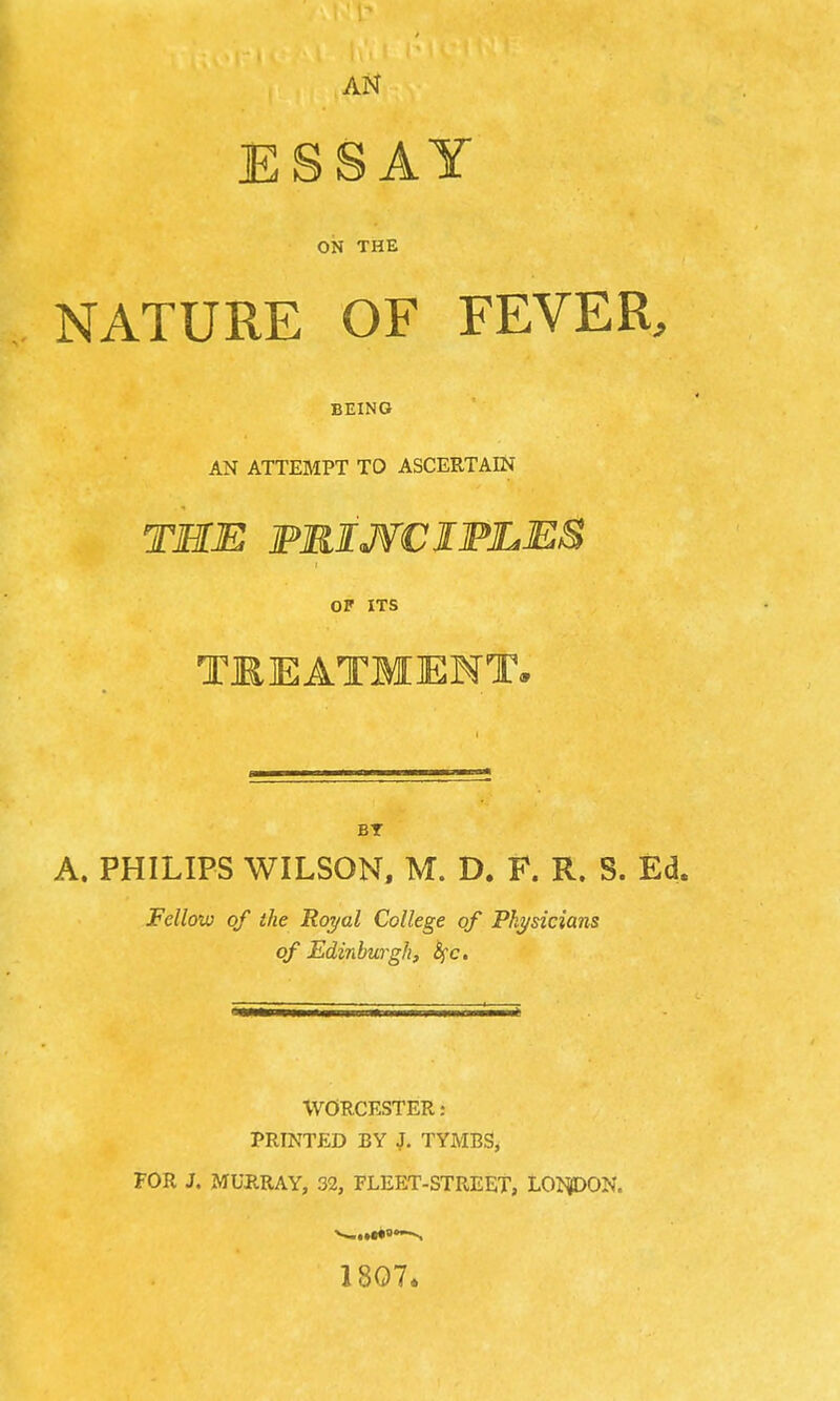 ESSAY ON THE NATURE OF FEVER. BEING AN ATTEMPT TO ASCERTAIN THE FRIJfCIFLES or ITS TREATMENT. BT A. PHILIPS WILSON, M. D. F. R. S. Ed. Fellow of the Royal College of Physicians of Edinburgh, &fc. WORCESTER: PRINTED BY J. TYMBS, FOR J. MURRAY, 32, FLEET-STREET, LOI^ON. 1807.