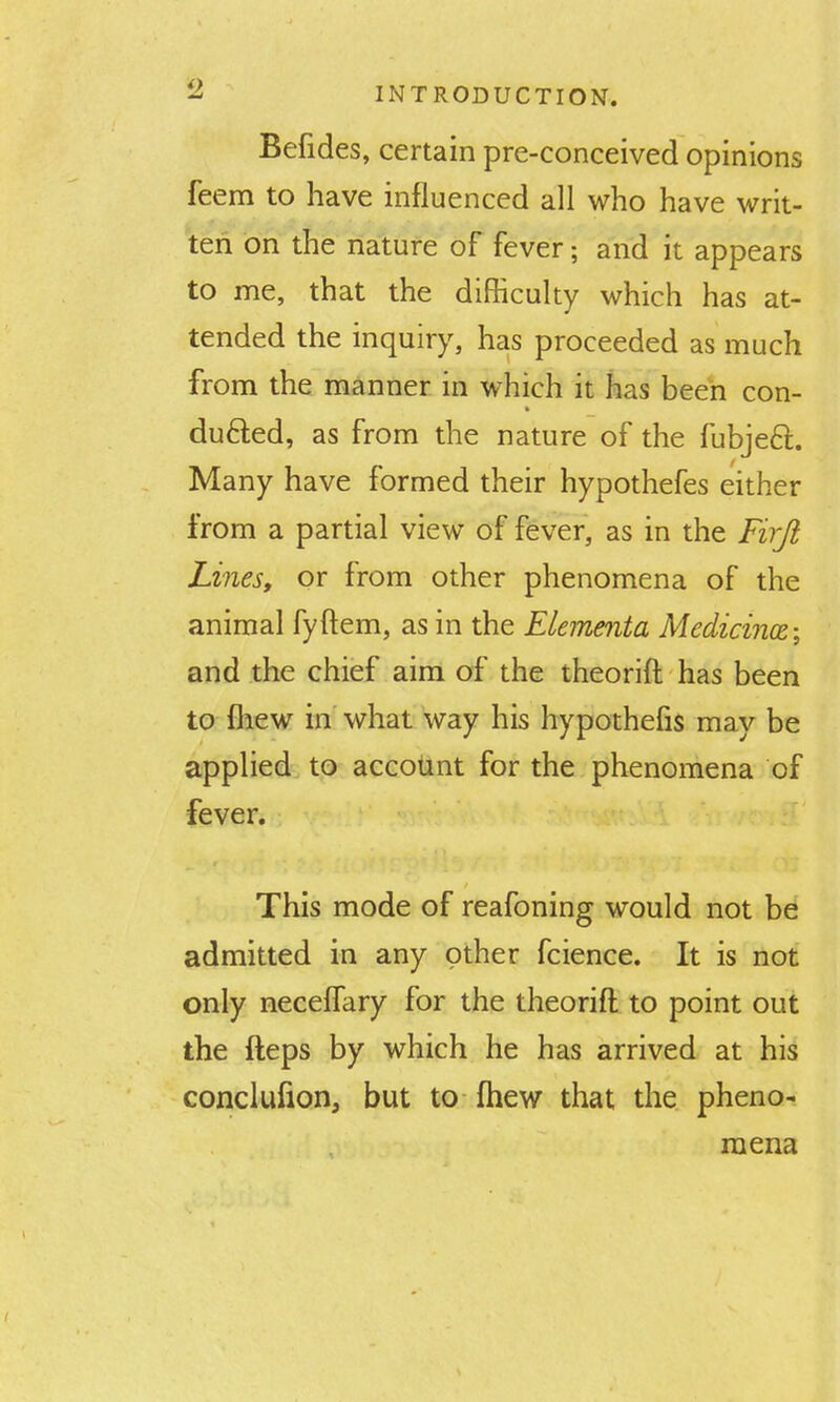 Befides, certain pre-conceived opinions feem to have influenced all who have writ- ten on the nature of fever; and it appears to me, that the difficulty which has at- tended the inquiry, has proceeded as much from the manner in which it has been con- duced, as from the nature of the fubjeft. Many have formed their hypothefes either from a partial view of fever, as in the Firft Lines, or from other phenomena of the animal fyftem, as in the ELementa Medicines; and the chief aim of the theorift has been to Ihew in what way his hypothefis may be applied to accotint for the phenomena of fever. This mode of reafoning would not be admitted in any other fcience. It is not only neceffary for the theorift to point out the fteps by which he has arrived at his conclufion, but to fhew that the pheno- mena