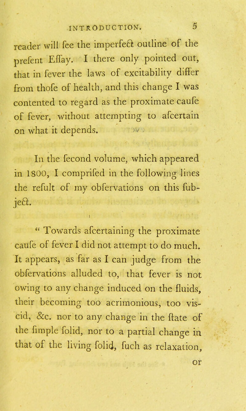 reader will fee the imperfeft outline of the prefent Effay. I there only pointed out, that in fever the laws of excitability differ from thofe of health, and this change I was contented to regard as the proximate caufe of fever, without attempting to afcertain on what it depends. ^ In the fecond volume, which appeared in 1800, I comprifed in the following lines the refult of my obfervations on this fub- jea.  Towards afcertaining the proximate caufe of fever I did not attempt to do much. It appears, as far as I can judge from the obfervations alluded to, that fever is not owing to any change induced on the fluids, their becoming too acrimonious, too vis- cid, &c. nor to any change in the ftate of the fimple folid, nor to a partial change in that of the living folid, fuch as relaxation, or