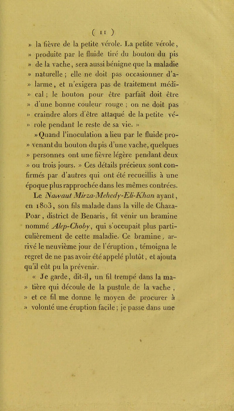 ( ) » la fièvre de la petite vérole. La petite vérole, » produite par le fluide tiré du bouton du pis » de la vache, sera aussi bénigne que la maladie » naturelle ; elle ne doit pas occasionner d'a- » larme, et n'exigera pas de traitement médi- ^> cal ; le bouton pour être parfait doit être » d'une bonne couleur rouge ; on ne doit pas » craindre alors d'être attaqué de la petite vé- » rôle pendant le reste de sa vie. » » Quand l'inoculation a lieu par le fluide pro- » venant du bouton du pis d'une vache, quelques » personnes ont une fièvre légère pendant deux M ou trois jours. » Ces détails précieux sont con- firmés par d'autres qui ont été recueillis à une époque plus rapprochée dans les mêmes contrées. Le Nat^^aut Mirza-Mehedy-IEU-Khan ayant, en i8o3, son fils malade dans la ville de Chaza- Poar, district de Benaris, fit venir un bramine nommé Alep-Choby^ qui s'occupait plus parti- culièrement de cette maladie. Ce bramine, ar- rivé le neuvième jour de l'éruption, témoigna le regret de ne pas avoir été appelé plutôt, et ajouta qu'il eût pu la prévenir. « Je garde, dit-il, un fil trempé dans la ma- » tière qui découle de la pustule de la vache , » et ce fil me donne le moyen de procurer à » volonté une éruption facile ; je passe dans une