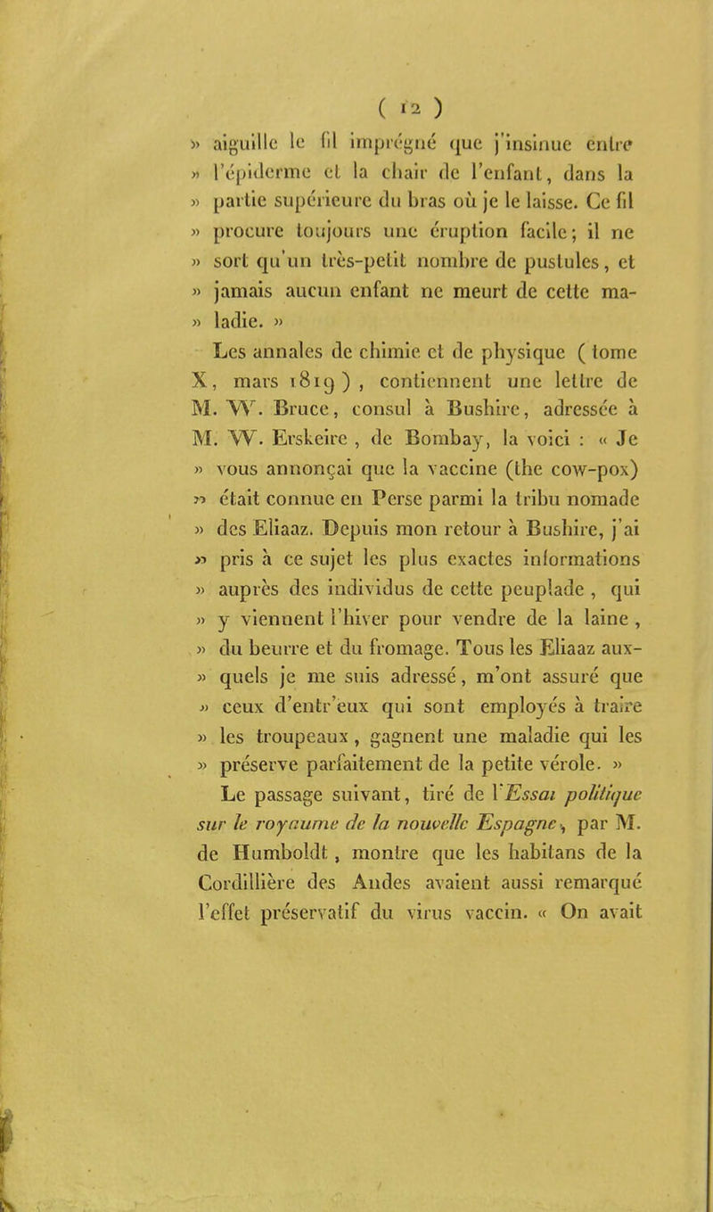 » aiguille le (il imprégné que j'insinue entre « l'épitlerme el la cliair de l'enfant, dans la » partie supérieure du bras où je le laisse. Ce fil » procure toujours une éruption facile; il ne » sort qu'un très-petit nombre de pustules, et » jamais aucun enfant ne meurt de celte ma- « ladie. » Les annales de chimie et de physique ( tome X, mars îSig ) , contiennent une lettre de M. Bruce, consul à Bushlre, adressée à M. W. Erskeirc , de Bombay, la voici : « Je » vous annonçai que la vaccine (the cow-pox) n était connue en Perse parmi la tribu nomade » des Eliaaz. Depuis mon retour à Bushire, j'ai >5 pris à ce sujet les plus exactes informations » auprès des individus de cette peuplade , qui » y viennent l'hiver pour vendre de la laine , j> du beurre et du fromage. Tous les Eliaaz aux- » quels je me suis adressé, m'ont assuré que i> ceux d'entr'eux qui sont employés à traire » les troupeaux, gagnent une maladie qui les » préserve parfaitement de la petite vérole. » Le passage suivant, tiré de VEssai politique sur le royaume de la nouvelle Espagne^ par M. de Humboldt, montre que les habitans de la Cordillière des Andes avaient aussi remarqué l'effet préservatif du virus vaccin. « On avait