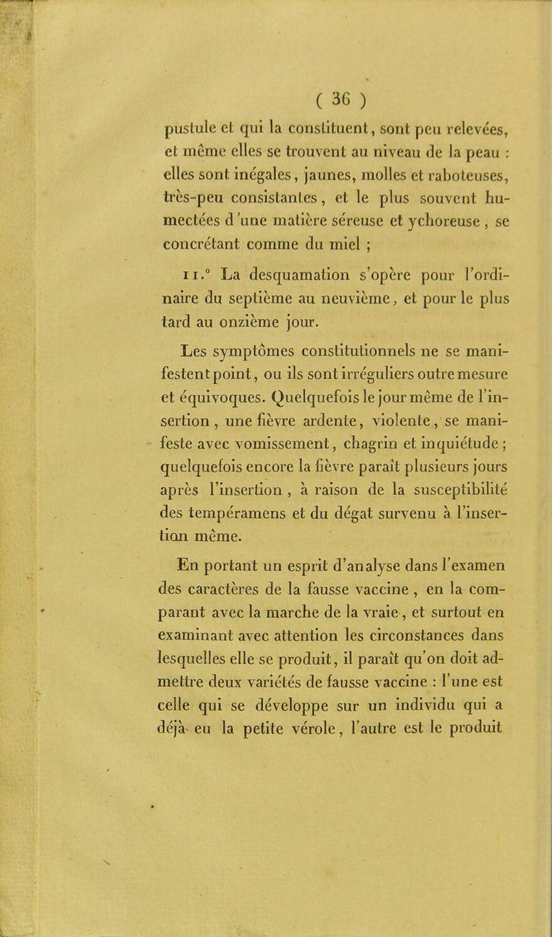 pustule et qui la constituent, sont peu relevées, et même elles se trouvent au niveau de la peau : elles sont inégales, jaunes, molles et raboteuses, très-peu consistantes, et le plus souvent hu- mectées d'une matière séreuse et ychoreuse , se concrétant comme du miel ; II. La desquamation s'opère pour l'ordi- naire du septième au neuvième, et pour le plus tard au onzième jour. Les symptômes constitutionnels ne se mani- festent point, ou ils sont irréguliers outre mesure et équivoques. Quelquefois le jour même de l'in- sertion , une fièvre ardente, violente, se mani- feste avec vomissement, chagrin et inquiétude ; quelquefois encore la fièvre paraît plusieurs jours après l'insertion , à raison de la susceptibilité des tempéramens et du dégât survenu à l'inser- tion même. En portant un esprit d'analyse dans l'examen des caractères de la fausse vaccine , en la com- parant avec la marche de la vraie, et surtout en examinant avec attention les circonstances dans lesquelles elle se produit, il paraît qu'on doit ad- mettre deux variétés de fausse vaccine : l'une est celle qui se développe sur un individu qui a déjà^ eu la petite vérole, l'autre est le produit